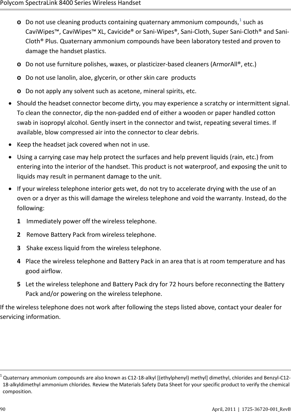  Polycom SpectraLink 8400 Series Wireless Handset 90 April, 2011  |  1725-36720-001_RevB  o Do not use cleaning products containing quaternary ammonium compounds,1 such as CaviWipes™, CaviWipes™ XL, Cavicide® or Sani-Wipes®, Sani-Cloth, Super Sani-Cloth® and Sani-Cloth® Plus. Quaternary ammonium compounds have been laboratory tested and proven to damage the handset plastics.  o Do not use furniture polishes, waxes, or plasticizer-based cleaners (ArmorAll®, etc.) o Do not use lanolin, aloe, glycerin, or other skin care  products o Do not apply any solvent such as acetone, mineral spirits, etc. • Should the headset connector become dirty, you may experience a scratchy or intermittent signal. To clean the connector, dip the non-padded end of either a wooden or paper handled cotton swab in isopropyl alcohol. Gently insert in the connector and twist, repeating several times. If available, blow compressed air into the connector to clear debris. • Keep the headset jack covered when not in use. • Using a carrying case may help protect the surfaces and help prevent liquids (rain, etc.) from entering into the interior of the handset. This product is not waterproof, and exposing the unit to liquids may result in permanent damage to the unit. • If your wireless telephone interior gets wet, do not try to accelerate drying with the use of an oven or a dryer as this will damage the wireless telephone and void the warranty. Instead, do the following:  1 Immediately power off the wireless telephone. 2  Remove Battery Pack from wireless telephone. 3  Shake excess liquid from the wireless telephone. 4  Place the wireless telephone and Battery Pack in an area that is at room temperature and has good airflow. 5  Let the wireless telephone and Battery Pack dry for 72 hours before reconnecting the Battery Pack and/or powering on the wireless telephone.  If the wireless telephone does not work after following the steps listed above, contact your dealer for servicing information.                                                                                                                                                                                                                                                                       1 Quaternary ammonium compounds are also known as C12-18-alkyl [(ethylphenyl) methyl] dimethyl, chlorides and Benzyl-C12-18-alkyldimethyl ammonium chlorides. Review the Materials Safety Data Sheet for your specific product to verify the chemical composition. 