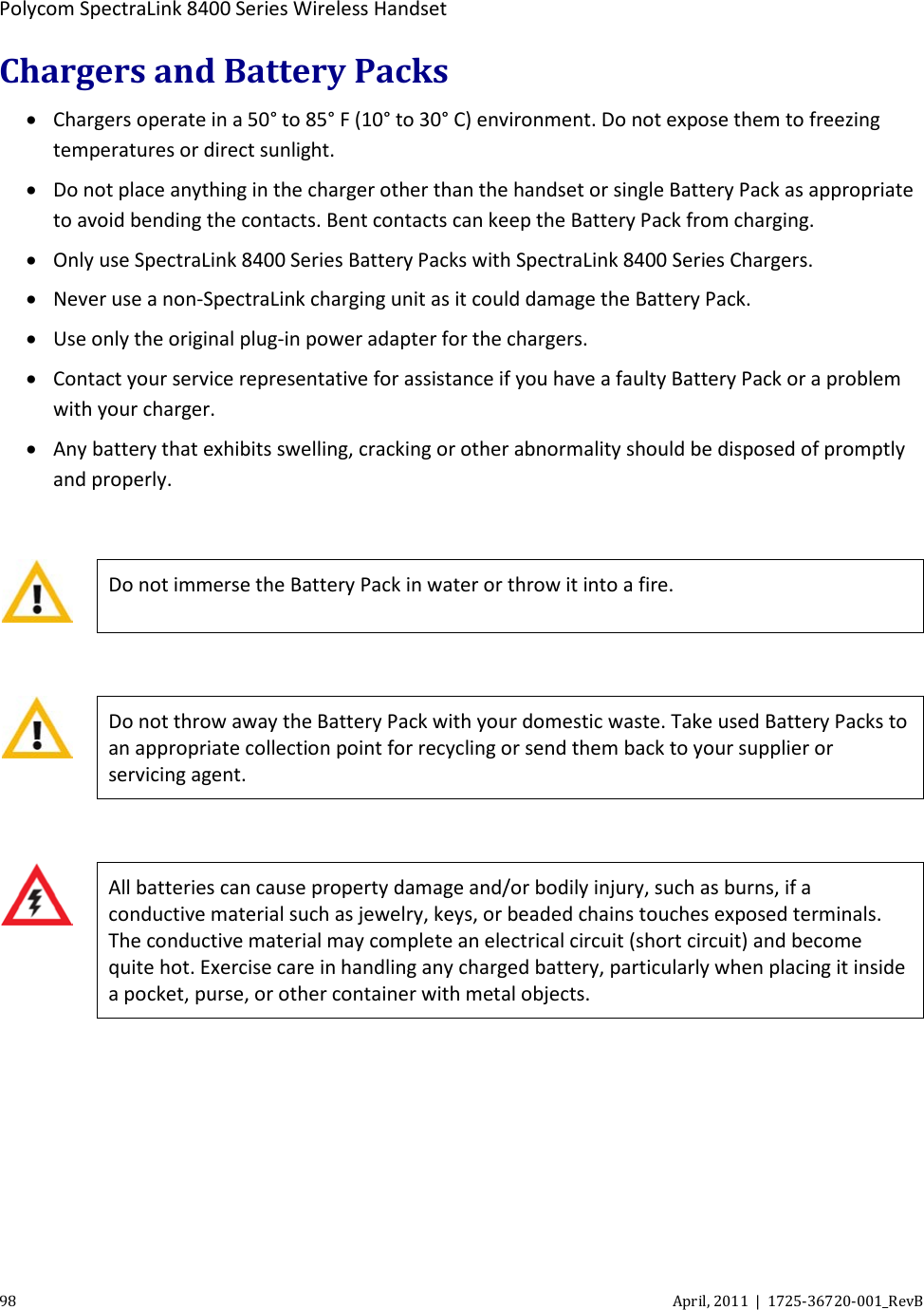  Polycom SpectraLink 8400 Series Wireless Handset 98 April, 2011  |  1725-36720-001_RevB  Chargers and Battery Packs • Chargers operate in a 50° to 85° F (10° to 30° C) environment. Do not expose them to freezing temperatures or direct sunlight. • Do not place anything in the charger other than the handset or single Battery Pack as appropriate to avoid bending the contacts. Bent contacts can keep the Battery Pack from charging. • Only use SpectraLink 8400 Series Battery Packs with SpectraLink 8400 Series Chargers. • Never use a non-SpectraLink charging unit as it could damage the Battery Pack. • Use only the original plug-in power adapter for the chargers. • Contact your service representative for assistance if you have a faulty Battery Pack or a problem with your charger.  • Any battery that exhibits swelling, cracking or other abnormality should be disposed of promptly and properly.   Do not immerse the Battery Pack in water or throw it into a fire.   Do not throw away the Battery Pack with your domestic waste. Take used Battery Packs to an appropriate collection point for recycling or send them back to your supplier or servicing agent.   All batteries can cause property damage and/or bodily injury, such as burns, if a conductive material such as jewelry, keys, or beaded chains touches exposed terminals. The conductive material may complete an electrical circuit (short circuit) and become quite hot. Exercise care in handling any charged battery, particularly when placing it inside a pocket, purse, or other container with metal objects.    