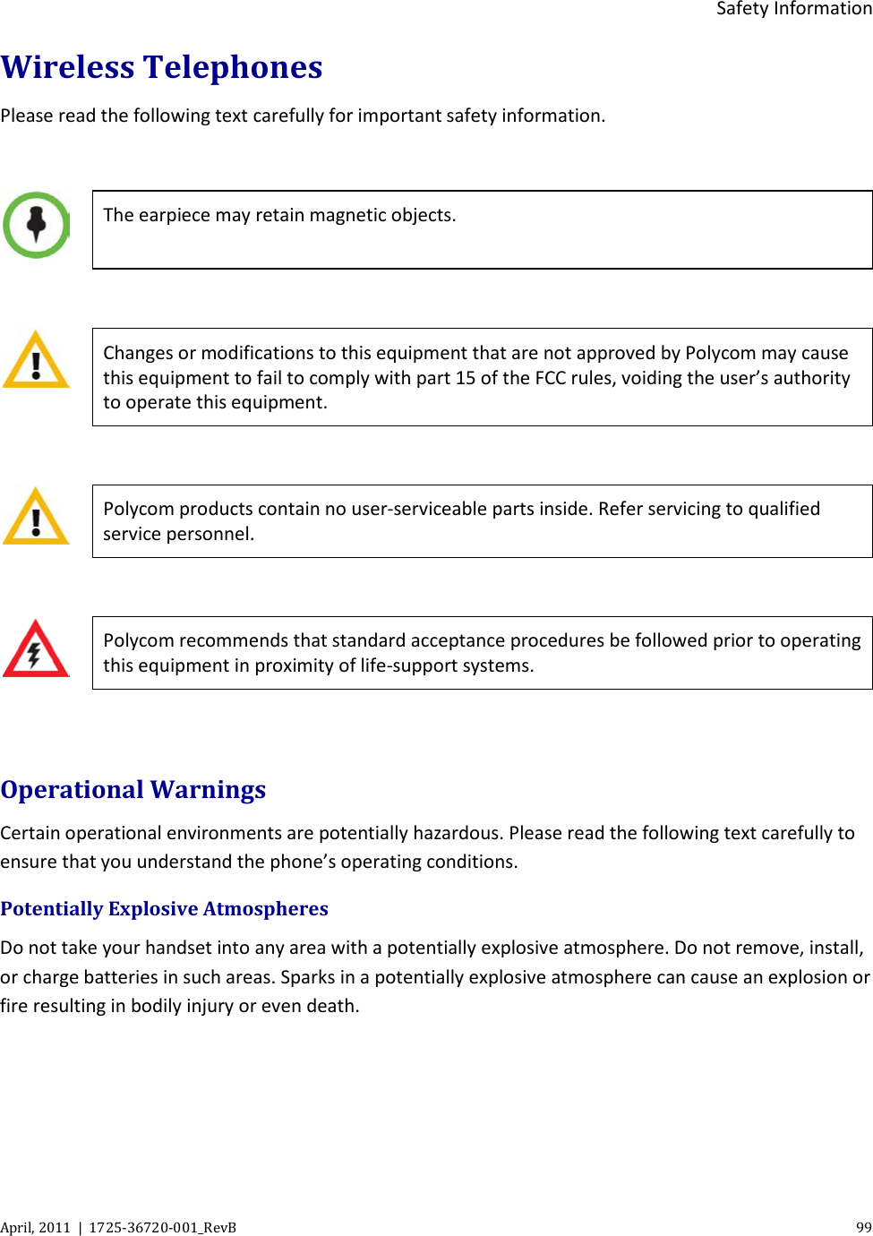  Safety Information April, 2011  |  1725-36720-001_RevB    99  Wireless Telephones Please read the following text carefully for important safety information.   The earpiece may retain magnetic objects.   Changes or modifications to this equipment that are not approved by Polycom may cause this equipment to fail to comply with part 15 of the FCC rules, voiding the user’s authority to operate this equipment.   Polycom products contain no user-serviceable parts inside. Refer servicing to qualified service personnel.   Polycom recommends that standard acceptance procedures be followed prior to operating this equipment in proximity of life-support systems.  Operational Warnings Certain operational environments are potentially hazardous. Please read the following text carefully to ensure that you understand the phone’s operating conditions. Potentially Explosive Atmospheres Do not take your handset into any area with a potentially explosive atmosphere. Do not remove, install, or charge batteries in such areas. Sparks in a potentially explosive atmosphere can cause an explosion or fire resulting in bodily injury or even death.  