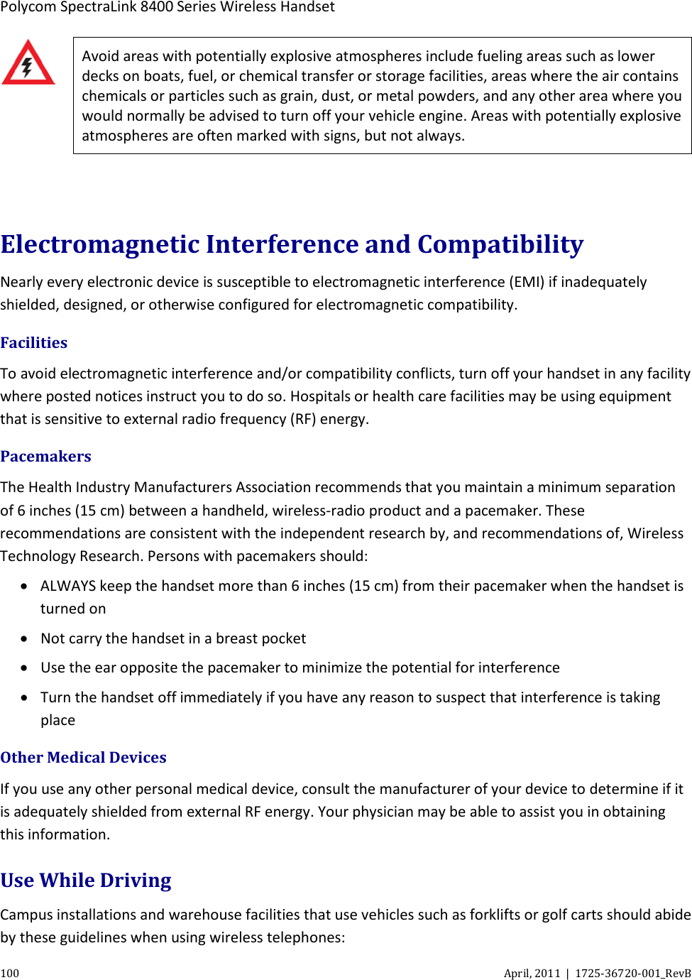  Polycom SpectraLink 8400 Series Wireless Handset 100 April, 2011  |  1725-36720-001_RevB   Avoid areas with potentially explosive atmospheres include fueling areas such as lower decks on boats, fuel, or chemical transfer or storage facilities, areas where the air contains chemicals or particles such as grain, dust, or metal powders, and any other area where you would normally be advised to turn off your vehicle engine. Areas with potentially explosive atmospheres are often marked with signs, but not always.  Electromagnetic Interference and Compatibility Nearly every electronic device is susceptible to electromagnetic interference (EMI) if inadequately shielded, designed, or otherwise configured for electromagnetic compatibility. Facilities To avoid electromagnetic interference and/or compatibility conflicts, turn off your handset in any facility where posted notices instruct you to do so. Hospitals or health care facilities may be using equipment that is sensitive to external radio frequency (RF) energy.  Pacemakers The Health Industry Manufacturers Association recommends that you maintain a minimum separation of 6 inches (15 cm) between a handheld, wireless-radio product and a pacemaker. These recommendations are consistent with the independent research by, and recommendations of, Wireless Technology Research. Persons with pacemakers should: • ALWAYS keep the handset more than 6 inches (15 cm) from their pacemaker when the handset is turned on • Not carry the handset in a breast pocket • Use the ear opposite the pacemaker to minimize the potential for interference • Turn the handset off immediately if you have any reason to suspect that interference is taking place Other Medical Devices If you use any other personal medical device, consult the manufacturer of your device to determine if it is adequately shielded from external RF energy. Your physician may be able to assist you in obtaining this information. Use While Driving Campus installations and warehouse facilities that use vehicles such as forklifts or golf carts should abide by these guidelines when using wireless telephones: 