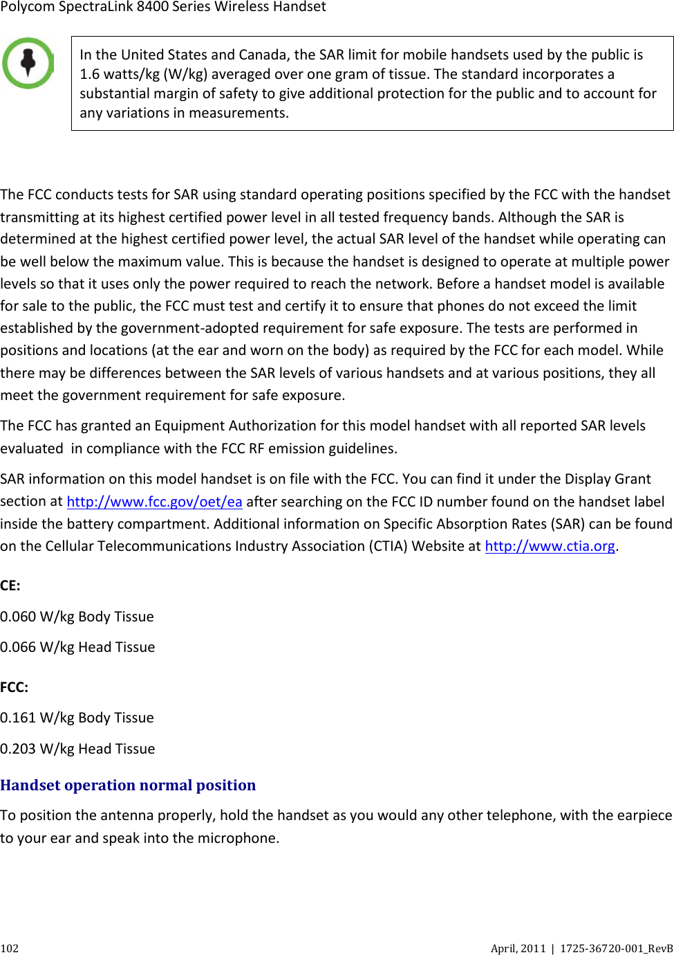  Polycom SpectraLink 8400 Series Wireless Handset 102 April, 2011  |  1725-36720-001_RevB   In the United States and Canada, the SAR limit for mobile handsets used by the public is 1.6 watts/kg (W/kg) averaged over one gram of tissue. The standard incorporates a substantial margin of safety to give additional protection for the public and to account for any variations in measurements.  The FCC conducts tests for SAR using standard operating positions specified by the FCC with the handset transmitting at its highest certified power level in all tested frequency bands. Although the SAR is determined at the highest certified power level, the actual SAR level of the handset while operating can be well below the maximum value. This is because the handset is designed to operate at multiple power levels so that it uses only the power required to reach the network. Before a handset model is available for sale to the public, the FCC must test and certify it to ensure that phones do not exceed the limit established by the government-adopted requirement for safe exposure. The tests are performed in positions and locations (at the ear and worn on the body) as required by the FCC for each model. While there may be differences between the SAR levels of various handsets and at various positions, they all meet the government requirement for safe exposure.  The FCC has granted an Equipment Authorization for this model handset with all reported SAR levels evaluated  in compliance with the FCC RF emission guidelines.  SAR information on this model handset is on file with the FCC. You can find it under the Display Grant section at http://www.fcc.gov/oet/ea after searching on the FCC ID number found on the handset label inside the battery compartment. Additional information on Specific Absorption Rates (SAR) can be found on the Cellular Telecommunications Industry Association (CTIA) Website at http://www.ctia.org.  CE: 0.060 W/kg Body Tissue 0.066 W/kg Head Tissue FCC: 0.161 W/kg Body Tissue 0.203 W/kg Head Tissue Handset operation normal position To position the antenna properly, hold the handset as you would any other telephone, with the earpiece to your ear and speak into the microphone. 