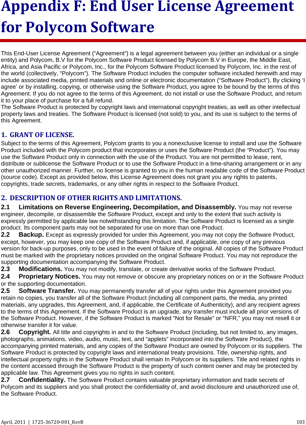  April, 2011  |  1725-36720-001_RevB 103  Appendix F: End User License Agreement for Polycom Software This End-User License Agreement (“Agreement”) is a legal agreement between you (either an individual or a single entity) and Polycom, B.V for the Polycom Software Product licensed by Polycom B.V in Europe, the Middle East, Africa, and Asia Pacific or Polycom, Inc., for the Polycom Software Product licensed by Polycom, Inc. in the rest of the world (collectively, “Polycom”). The Software Product includes the computer software included herewith and may include associated media, printed materials and online or electronic documentation (“Software Product”). By clicking ‘I agree’ or by installing, copying, or otherwise using the Software Product, you agree to be bound by the terms of this Agreement. If you do not agree to the terms of this Agreement, do not install or use the Software Product, and return it to your place of purchase for a full refund. The Software Product is protected by copyright laws and international copyright treaties, as well as other intellectual property laws and treaties. The Software Product is licensed (not sold) to you, and its use is subject to the terms of this Agreement. 1. GRANT OF LICENSE. Subject to the terms of this Agreement, Polycom grants to you a nonexclusive license to install and use the Software Product included with the Polycom product that incorporates or uses the Software Product (the “Product”). You may use the Software Product only in connection with the use of the Product. You are not permitted to lease, rent, distribute or sublicense the Software Product or to use the Software Product in a time-sharing arrangement or in any other unauthorized manner. Further, no license is granted to you in the human readable code of the Software Product (source code). Except as provided below, this License Agreement does not grant you any rights to patents, copyrights, trade secrets, trademarks, or any other rights in respect to the Software Product. 2. DESCRIPTION OF OTHER RIGHTS AND LIMITATIONS.  2.1 Limitations on Reverse Engineering, Decompilation, and Disassembly. You may not reverse engineer, decompile, or disassemble the Software Product, except and only to the extent that such activity is expressly permitted by applicable law notwithstanding this limitation. The Software Product is licensed as a single product. Its component parts may not be separated for use on more than one Product. 2.2 Backup. Except as expressly provided for under this Agreement, you may not copy the Software Product, except, however, you may keep one copy of the Software Product and, if applicable, one copy of any previous version for back-up purposes, only to be used in the event of failure of the original. All copies of the Software Product must be marked with the proprietary notices provided on the original Software Product. You may not reproduce the supporting documentation accompanying the Software Product.  2.3 Modifications. You may not modify, translate, or create derivative works of the Software Product. 2.4 Proprietary Notices. You may not remove or obscure any proprietary notices on or in the Software Product or the supporting documentation. 2.5 Software Transfer. You may permanently transfer all of your rights under this Agreement provided you retain no copies, you transfer all of the Software Product (including all component parts, the media, any printed materials, any upgrades, this Agreement, and, if applicable, the Certificate of Authenticity), and any recipient agrees to the terms of this Agreement. If the Software Product is an upgrade, any transfer must include all prior versions of the Software Product. However, if the Software Product is marked “Not for Resale” or “NFR,” you may not resell it or otherwise transfer it for value. 2.6 Copyright. All title and copyrights in and to the Software Product (including, but not limited to, any images, photographs, animations, video, audio, music, text, and “applets” incorporated into the Software Product), the accompanying printed materials, and any copies of the Software Product are owned by Polycom or its suppliers. The Software Product is protected by copyright laws and international treaty provisions. Title, ownership rights, and intellectual property rights in the Software Product shall remain In Polycom or its suppliers. Title and related rights in the content accessed through the Software Product is the property of such content owner and may be protected by applicable law. This Agreement gives you no rights in such content. 2.7 Confidentiality. The Software Product contains valuable proprietary information and trade secrets of Polycom and its suppliers and you shall protect the confidentiality of, and avoid disclosure and unauthorized use of, the Software Product. 