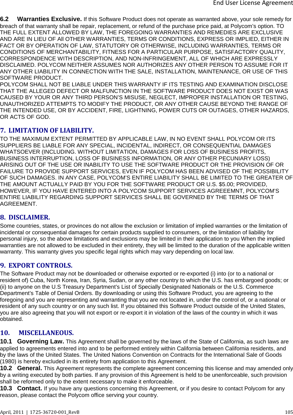  End User License Agreement April, 2011  |  1725-36720-001_RevB    105  6.2 Warranties Exclusive. If this Software Product does not operate as warranted above, your sole remedy for breach of that warranty shall be repair, replacement, or refund of the purchase price paid, at Polycom’s option. TO THE FULL EXTENT ALLOWED BY LAW, THE FOREGOING WARRANTIES AND REMEDIES ARE EXCLUSIVE AND ARE IN LIEU OF All OTHER WARRANTIES, TERMS OR CONDITIONS, EXPRESS OR IMPLIED, EITHER IN FACT OR BY OPERATION OF LAW, STATUTORY OR OTHERWISE, INCLUDING WARRANTIES, TERMS OR CONDITIONS OF MERCHANTABILITY, FITNESS FOR A PARTICULAR PURPOSE, SATISFACTORY QUALITY, CORRESPONDENCE WITH DESCRIPTION, AND NON-INFRINGEMENT, ALL OF WHICH ARE EXPRESSLY DISCLAIMED. POLYCOM NEITHER ASSUMES NOR AUTHORIZES ANY OTHER PERSON TO ASSUME FOR IT ANY OTHER LIABILITY IN CONNECTION WITH THE SALE, INSTALLATION, MAINTENANCE, OR USE OF THIS SOFTWARE PRODUCT. POLYCOM SHALL NOT BE LIABLE UNDER THIS WARRANTY IF ITS TESTING AND EXAMINATION DISCLOSE THAT THE ALLEGED DEFECT OR MALFUNCTION IN THE SOFTWARE PRODUCT DOES NOT EXIST OR WAS CAUSED BY YOUR OR ANY THIRD PERSON’S MISUSE, NEGLECT, IMPROPER INSTALLATION OR TESTING, UNAUTHORIZED ATTEMPTS TO MODIFY THE PRODUCT, OR ANY OTHER CAUSE BEYOND THE RANGE OF THE INTENDED USE, OR BY ACCIDENT, FIRE, LIGHTNING, POWER CUTS OR OUTAGES, OTHER HAZARDS, OR ACTS OF GOD. 7. LIMITATION OF LIABILITY. TO THE MAXIMUM EXTENT PERMITTED BY APPLICABLE LAW, IN NO EVENT SHALL POLYCOM OR ITS SUPPLIERS BE LIABLE FOR ANY SPECIAL, INCIDENTAL, INDIRECT, OR CONSEQUENTIAL DAMAGES WHATSOEVER (INCLUDING. WITHOUT LIMITATION, DAMAGES FOR LOSS OF BUSINESS PROFITS, BUSINESS INTERRUPTION, LOSS OF BUSINESS INFORMATION, OR ANY OTHER PECUNIARY LOSS) ARISING OUT OF THE USE OR INABILITY TO USE THE SOFTWARE PRODUCT OR THE PROVISION OF OR FAILURE TO PROVIDE SUPPORT SERVICES, EVEN IF POLYCOM HAS BEEN ADVISED OF THE POSSIBILITY OF SUCH DAMAGES. IN ANY CASE, POLYCOM’S ENTIRE LIABILITY SHALL BE LIMITED TO THE GREATER OF THE AMOUNT ACTUALLY PAID BY YOU FOR THE SOFTWARE PRODUCT OR U.S. $5.00; PROVIDED, HOWEVER, IF YOU HAVE ENTERED INTO A POLYCOM SUPPORT SERVICES AGREEEMNT, POLYCOM’S ENTIRE LIABILITY REGARDING SUPPORT SERVICES SHALL BE GOVERNED BY THE TERMS OF THAT AGREEMENT.  8. DISCLAIMER. Some countries, states, or provinces do not allow the exclusion or limitation of implied warranties or the limitation of incidental or consequential damages for certain products supplied to consumers, or the limitation of liability for personal injury, so the above limitations and exclusions may be limited in their application to you When the implied warranties are not allowed to be excluded in their entirety, they will be limited to the duration of the applicable written warranty. This warranty gives you specific legal rights which may vary depending on local law. 9. EXPORT CONTROLS. The Software Product may not be downloaded or otherwise exported or re-exported (i) into (or to a national or resident of) Cuba, North Korea, Iran, Syria, Sudan, or any other country to which the U.S. has embargoed goods; or (ii) to anyone on the U.S Treasury Department’s List of Specially Designated Nationals or the U.S. Commerce Department’s Table of Denial Orders. By downloading or using this Software Product, you are agreeing to the foregoing and you are representing and warranting that you are not located in, under the control of, or a national or resident of any such country or on any such list. If you obtained this Software Product outside of the United States, you are also agreeing that you will not export or re-export it in violation of the laws of the country in which it was obtained. 10.   MISCELLANEOUS. 10.1 Governing Law. This Agreement shall be governed by the laws of the State of California, as such laws are applied to agreements entered into and to be performed entirely within California between California residents, and by the laws of the United States. The United Nations Convention on Contracts for the International Sale of Goods (1980) is hereby excluded in its entirety from application to this Agreement. 10.2 General. This Agreement represents the complete agreement concerning this license and may amended only by a writing executed by both parties. If any provision of this Agreement is held to be unenforceable, such provision shall be reformed only to the extent necessary to make it enforceable. 10.3 Contact. If you have any questions concerning this Agreement, or if you desire to contact Polycom for any reason, please contact the Polycom office serving your country. 