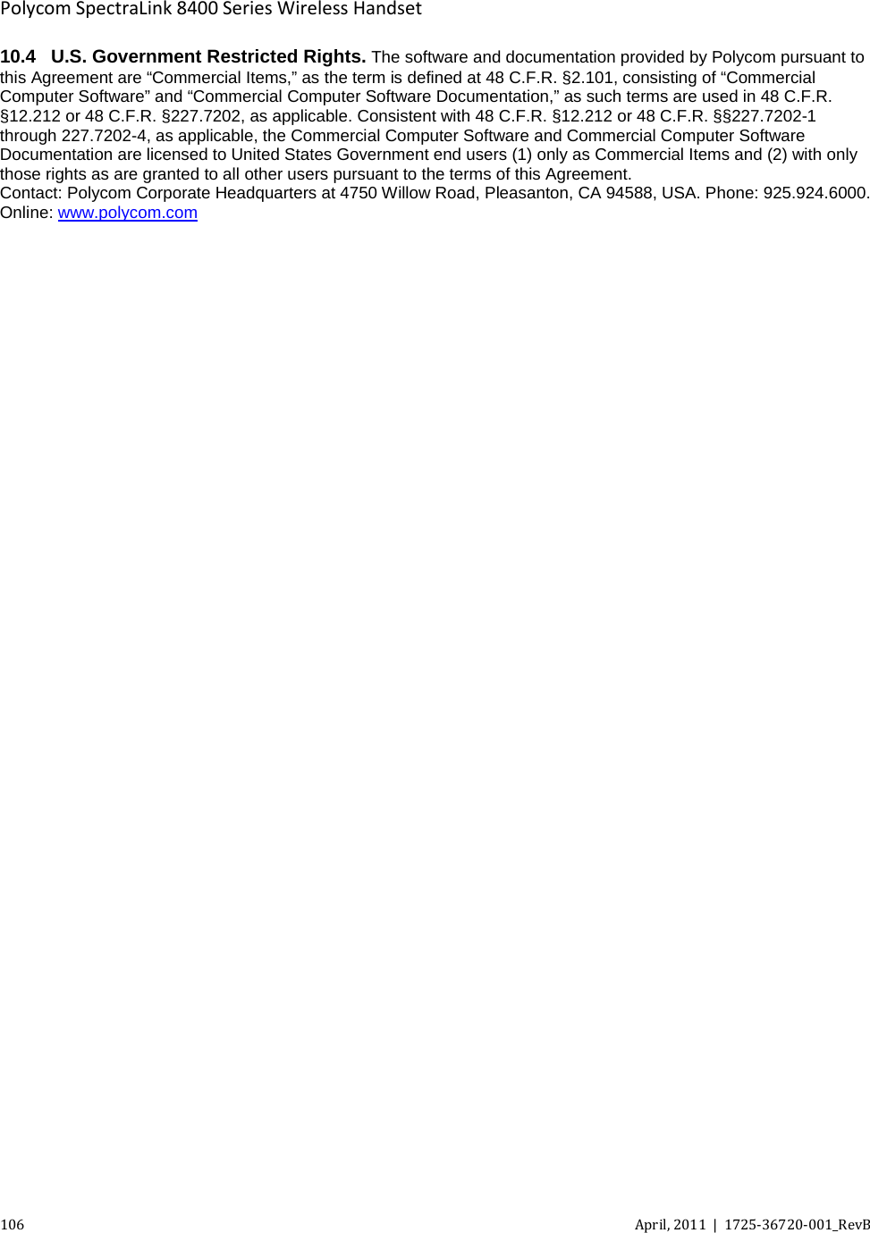  Polycom SpectraLink 8400 Series Wireless Handset 106 April, 2011  |  1725-36720-001_RevB  10.4 U.S. Government Restricted Rights. The software and documentation provided by Polycom pursuant to this Agreement are “Commercial Items,” as the term is defined at 48 C.F.R. §2.101, consisting of “Commercial Computer Software” and “Commercial Computer Software Documentation,” as such terms are used in 48 C.F.R. §12.212 or 48 C.F.R. §227.7202, as applicable. Consistent with 48 C.F.R. §12.212 or 48 C.F.R. §§227.7202-1 through 227.7202-4, as applicable, the Commercial Computer Software and Commercial Computer Software Documentation are licensed to United States Government end users (1) only as Commercial Items and (2) with only those rights as are granted to all other users pursuant to the terms of this Agreement. Contact: Polycom Corporate Headquarters at 4750 Willow Road, Pleasanton, CA 94588, USA. Phone: 925.924.6000. Online: www.polycom.com  