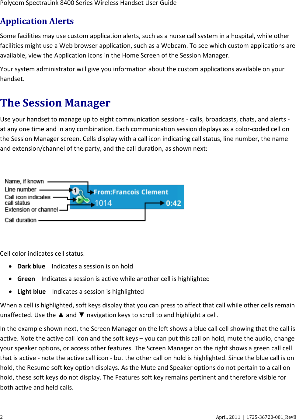  Polycom SpectraLink 8400 Series Wireless Handset User Guide 2  April, 2011  |  1725-36720-001_RevB  Application Alerts Some facilities may use custom application alerts, such as a nurse call system in a hospital, while other facilities might use a Web browser application, such as a Webcam. To see which custom applications are available, view the Application icons in the Home Screen of the Session Manager. Your system administrator will give you information about the custom applications available on your handset. The Session Manager Use your handset to manage up to eight communication sessions - calls, broadcasts, chats, and alerts - at any one time and in any combination. Each communication session displays as a color-coded cell on the Session Manager screen. Cells display with a call icon indicating call status, line number, the name and extension/channel of the party, and the call duration, as shown next:    Cell color indicates cell status.  • Dark blue Indicates a session is on hold • Green Indicates a session is active while another cell is highlighted • Light blue Indicates a session is highlighted When a cell is highlighted, soft keys display that you can press to affect that call while other cells remain unaffected. Use the ▲ and ▼ navigation keys to scroll to and highlight a cell. In the example shown next, the Screen Manager on the left shows a blue call cell showing that the call is active. Note the active call icon and the soft keys – you can put this call on hold, mute the audio, change your speaker options, or access other features. The Screen Manager on the right shows a green call cell that is active - note the active call icon - but the other call on hold is highlighted. Since the blue call is on hold, the Resume soft key option displays. As the Mute and Speaker options do not pertain to a call on hold, these soft keys do not display. The Features soft key remains pertinent and therefore visible for both active and held calls. 