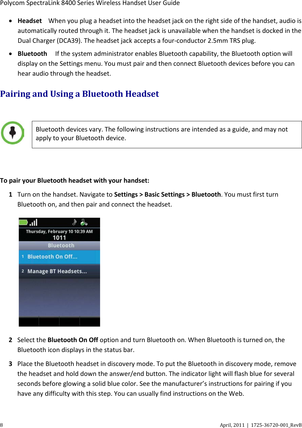  Polycom SpectraLink 8400 Series Wireless Handset User Guide 8  April, 2011  |  1725-36720-001_RevB  • Headset When you plug a headset into the headset jack on the right side of the handset, audio is automatically routed through it. The headset jack is unavailable when the handset is docked in the Dual Charger (DCA39). The headset jack accepts a four-conductor 2.5mm TRS plug. • Bluetooth   If the system administrator enables Bluetooth capability, the Bluetooth option will display on the Settings menu. You must pair and then connect Bluetooth devices before you can hear audio through the headset.  Pairing and Using a Bluetooth Headset   Bluetooth devices vary. The following instructions are intended as a guide, and may not apply to your Bluetooth device.  To pair your Bluetooth headset with your handset: 1 Turn on the handset. Navigate to Settings &gt; Basic Settings &gt; Bluetooth. You must first turn Bluetooth on, and then pair and connect the headset.  2 Select the Bluetooth On Off option and turn Bluetooth on. When Bluetooth is turned on, the Bluetooth icon displays in the status bar. 3 Place the Bluetooth headset in discovery mode. To put the Bluetooth in discovery mode, remove the headset and hold down the answer/end button. The indicator light will flash blue for several seconds before glowing a solid blue color. See the manufacturer’s instructions for pairing if you have any difficulty with this step. You can usually find instructions on the Web. 