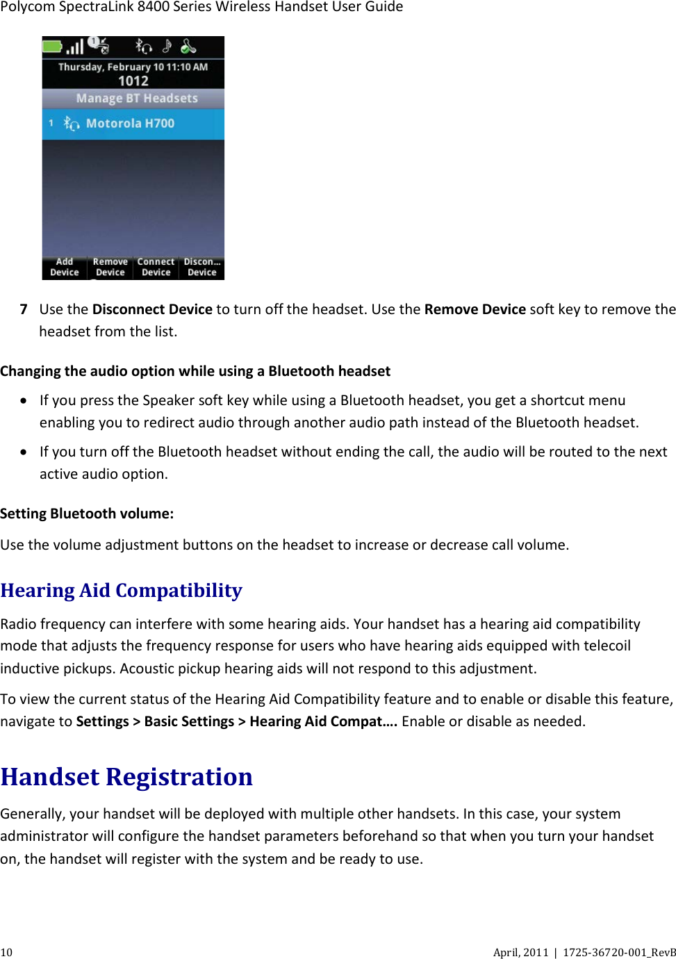 Polycom SpectraLink 8400 Series Wireless Handset User Guide 10 April, 2011  |  1725-36720-001_RevB   7 Use the Disconnect Device to turn off the headset. Use the Remove Device soft key to remove the headset from the list. Changing the audio option while using a Bluetooth headset • If you press the Speaker soft key while using a Bluetooth headset, you get a shortcut menu enabling you to redirect audio through another audio path instead of the Bluetooth headset. • If you turn off the Bluetooth headset without ending the call, the audio will be routed to the next active audio option. Setting Bluetooth volume: Use the volume adjustment buttons on the headset to increase or decrease call volume. Hearing Aid Compatibility Radio frequency can interfere with some hearing aids. Your handset has a hearing aid compatibility mode that adjusts the frequency response for users who have hearing aids equipped with telecoil inductive pickups. Acoustic pickup hearing aids will not respond to this adjustment.  To view the current status of the Hearing Aid Compatibility feature and to enable or disable this feature, navigate to Settings &gt; Basic Settings &gt; Hearing Aid Compat…. Enable or disable as needed. Handset Registration Generally, your handset will be deployed with multiple other handsets. In this case, your system administrator will configure the handset parameters beforehand so that when you turn your handset on, the handset will register with the system and be ready to use. 
