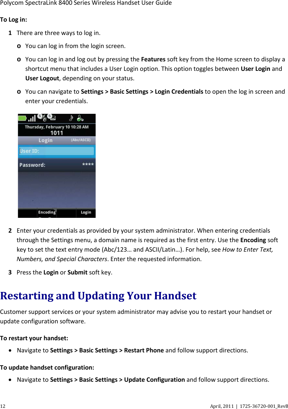  Polycom SpectraLink 8400 Series Wireless Handset User Guide 12 April, 2011  |  1725-36720-001_RevB  To Log in: 1 There are three ways to log in. o You can log in from the login screen. o You can log in and log out by pressing the Features soft key from the Home screen to display a shortcut menu that includes a User Login option. This option toggles between User Login and User Logout, depending on your status.  o You can navigate to Settings &gt; Basic Settings &gt; Login Credentials to open the log in screen and enter your credentials.  2 Enter your credentials as provided by your system administrator. When entering credentials through the Settings menu, a domain name is required as the first entry. Use the Encoding soft key to set the text entry mode (Abc/123… and ASCII/Latin…). For help, see How to Enter Text, Numbers, and Special Characters. Enter the requested information. 3 Press the Login or Submit soft key. Restarting and Updating Your Handset Customer support services or your system administrator may advise you to restart your handset or update configuration software.  To restart your handset: • Navigate to Settings &gt; Basic Settings &gt; Restart Phone and follow support directions. To update handset configuration: • Navigate to Settings &gt; Basic Settings &gt; Update Configuration and follow support directions. 