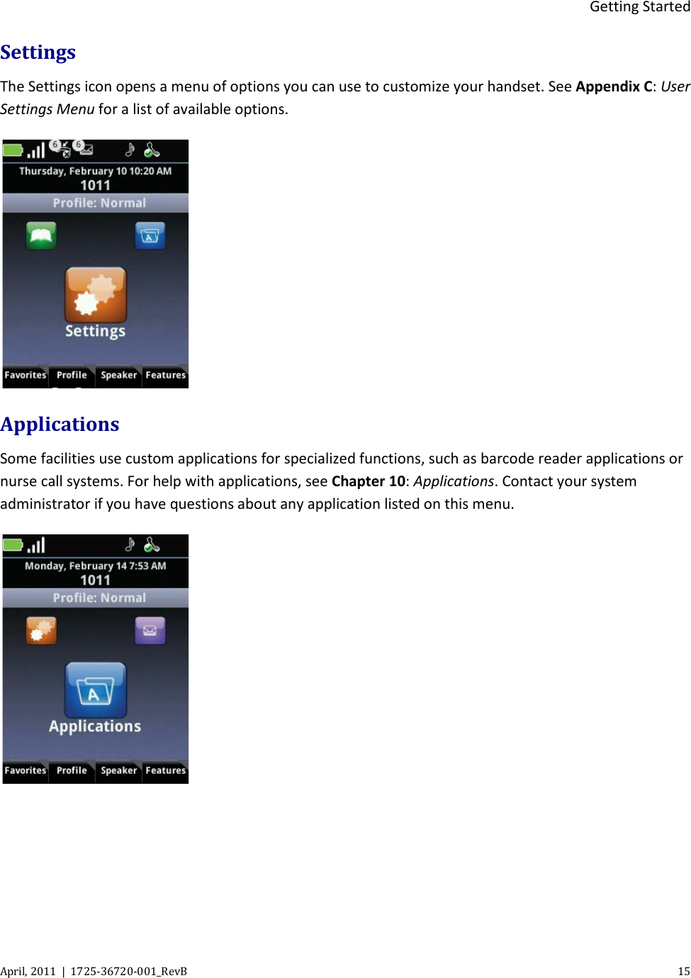  Getting Started April, 2011  |  1725-36720-001_RevB    15  Settings The Settings icon opens a menu of options you can use to customize your handset. See Appendix C: User Settings Menu for a list of available options.  Applications Some facilities use custom applications for specialized functions, such as barcode reader applications or nurse call systems. For help with applications, see Chapter 10: Applications. Contact your system administrator if you have questions about any application listed on this menu.     