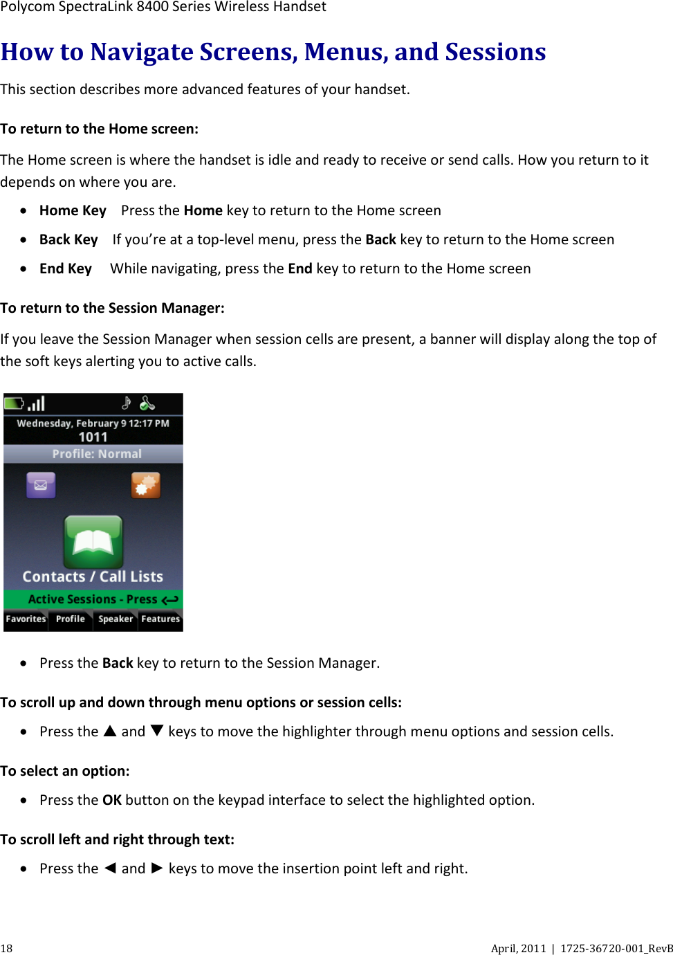  Polycom SpectraLink 8400 Series Wireless Handset 18 April, 2011  |  1725-36720-001_RevB  How to Navigate Screens, Menus, and Sessions This section describes more advanced features of your handset. To return to the Home screen: The Home screen is where the handset is idle and ready to receive or send calls. How you return to it depends on where you are. • Home Key Press the Home key to return to the Home screen  • Back Key If you’re at a top-level menu, press the Back key to return to the Home screen  • End Key  While navigating, press the End key to return to the Home screen To return to the Session Manager: If you leave the Session Manager when session cells are present, a banner will display along the top of the soft keys alerting you to active calls.  • Press the Back key to return to the Session Manager. To scroll up and down through menu options or session cells: • Press the  and  keys to move the highlighter through menu options and session cells. To select an option: • Press the OK button on the keypad interface to select the highlighted option.  To scroll left and right through text: • Press the ◄ and ► keys to move the insertion point left and right. 