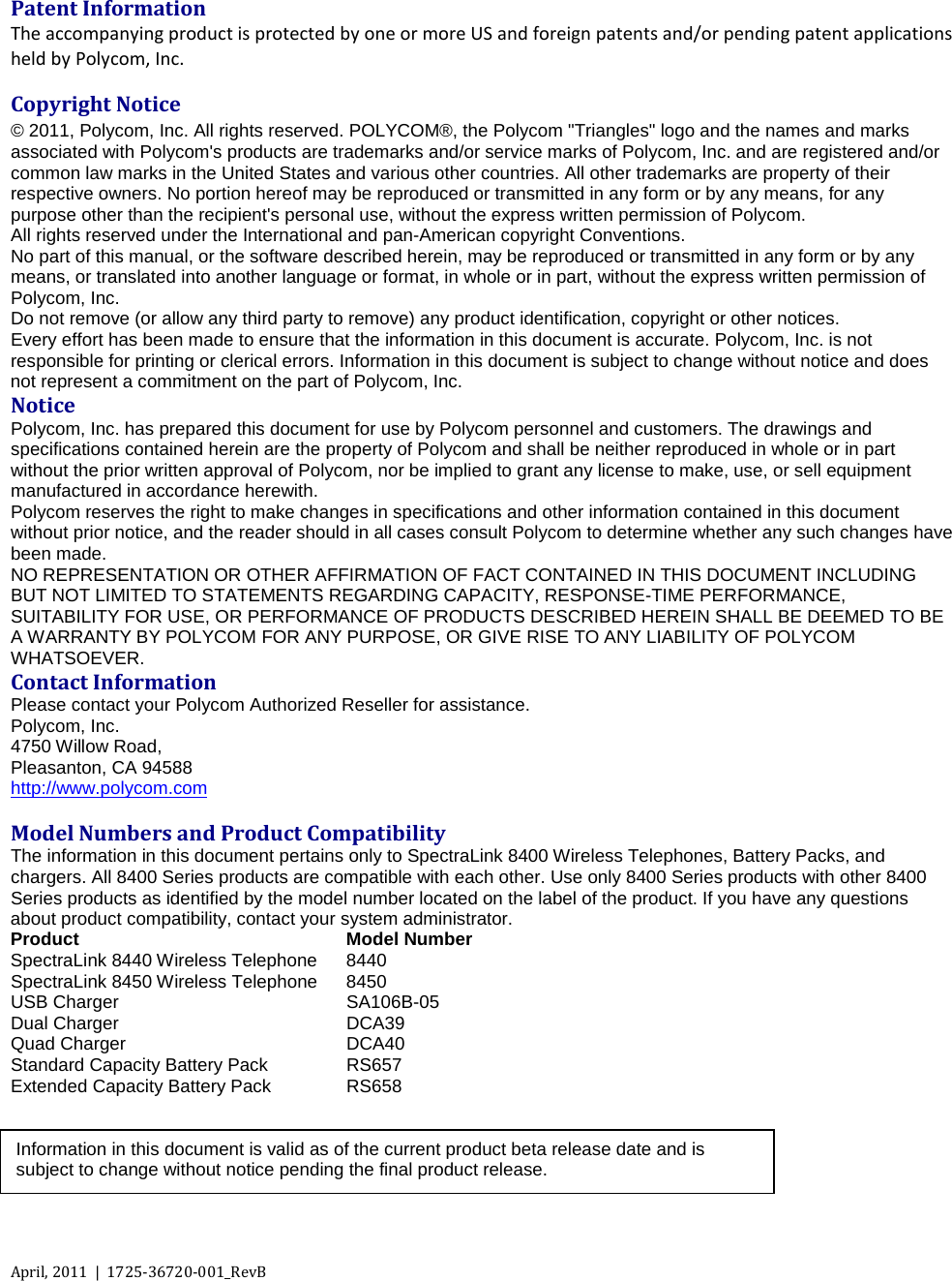   April, 2011  |  1725-36720-001_RevB      Patent Information The accompanying product is protected by one or more US and foreign patents and/or pending patent applications held by Polycom, Inc. Copyright Notice © 2011, Polycom, Inc. All rights reserved. POLYCOM®, the Polycom &quot;Triangles&quot; logo and the names and marks associated with Polycom&apos;s products are trademarks and/or service marks of Polycom, Inc. and are registered and/or common law marks in the United States and various other countries. All other trademarks are property of their respective owners. No portion hereof may be reproduced or transmitted in any form or by any means, for any purpose other than the recipient&apos;s personal use, without the express written permission of Polycom. All rights reserved under the International and pan-American copyright Conventions.  No part of this manual, or the software described herein, may be reproduced or transmitted in any form or by any means, or translated into another language or format, in whole or in part, without the express written permission of Polycom, Inc. Do not remove (or allow any third party to remove) any product identification, copyright or other notices. Every effort has been made to ensure that the information in this document is accurate. Polycom, Inc. is not responsible for printing or clerical errors. Information in this document is subject to change without notice and does not represent a commitment on the part of Polycom, Inc.  Notice Polycom, Inc. has prepared this document for use by Polycom personnel and customers. The drawings and specifications contained herein are the property of Polycom and shall be neither reproduced in whole or in part without the prior written approval of Polycom, nor be implied to grant any license to make, use, or sell equipment manufactured in accordance herewith. Polycom reserves the right to make changes in specifications and other information contained in this document without prior notice, and the reader should in all cases consult Polycom to determine whether any such changes have been made. NO REPRESENTATION OR OTHER AFFIRMATION OF FACT CONTAINED IN THIS DOCUMENT INCLUDING BUT NOT LIMITED TO STATEMENTS REGARDING CAPACITY, RESPONSE-TIME PERFORMANCE, SUITABILITY FOR USE, OR PERFORMANCE OF PRODUCTS DESCRIBED HEREIN SHALL BE DEEMED TO BE A WARRANTY BY POLYCOM FOR ANY PURPOSE, OR GIVE RISE TO ANY LIABILITY OF POLYCOM WHATSOEVER. Contact Information Please contact your Polycom Authorized Reseller for assistance. Polycom, Inc. 4750 Willow Road,  Pleasanton, CA 94588 http://www.polycom.com  Model Numbers and Product Compatibility The information in this document pertains only to SpectraLink 8400 Wireless Telephones, Battery Packs, and chargers. All 8400 Series products are compatible with each other. Use only 8400 Series products with other 8400 Series products as identified by the model number located on the label of the product. If you have any questions about product compatibility, contact your system administrator. Product Model Number SpectraLink 8440 Wireless Telephone 8440 SpectraLink 8450 Wireless Telephone 8450 USB Charger SA106B-05 Dual Charger DCA39 Quad Charger DCA40 Standard Capacity Battery Pack RS657 Extended Capacity Battery Pack RS658    Information in this document is valid as of the current product beta release date and is subject to change without notice pending the final product release.  