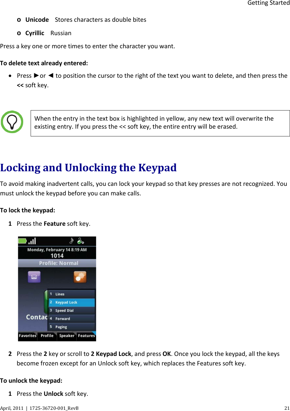  Getting Started April, 2011  |  1725-36720-001_RevB    21  o Unicode Stores characters as double bites o Cyrillic Russian Press a key one or more times to enter the character you want. To delete text already entered: • Press ►or ◄ to position the cursor to the right of the text you want to delete, and then press the &lt;&lt; soft key.   When the entry in the text box is highlighted in yellow, any new text will overwrite the existing entry. If you press the &lt;&lt; soft key, the entire entry will be erased.  Locking and Unlocking the Keypad To avoid making inadvertent calls, you can lock your keypad so that key presses are not recognized. You must unlock the keypad before you can make calls. To lock the keypad: 1 Press the Feature soft key.  2 Press the 2 key or scroll to 2 Keypad Lock, and press OK. Once you lock the keypad, all the keys become frozen except for an Unlock soft key, which replaces the Features soft key. To unlock the keypad: 1 Press the Unlock soft key.  