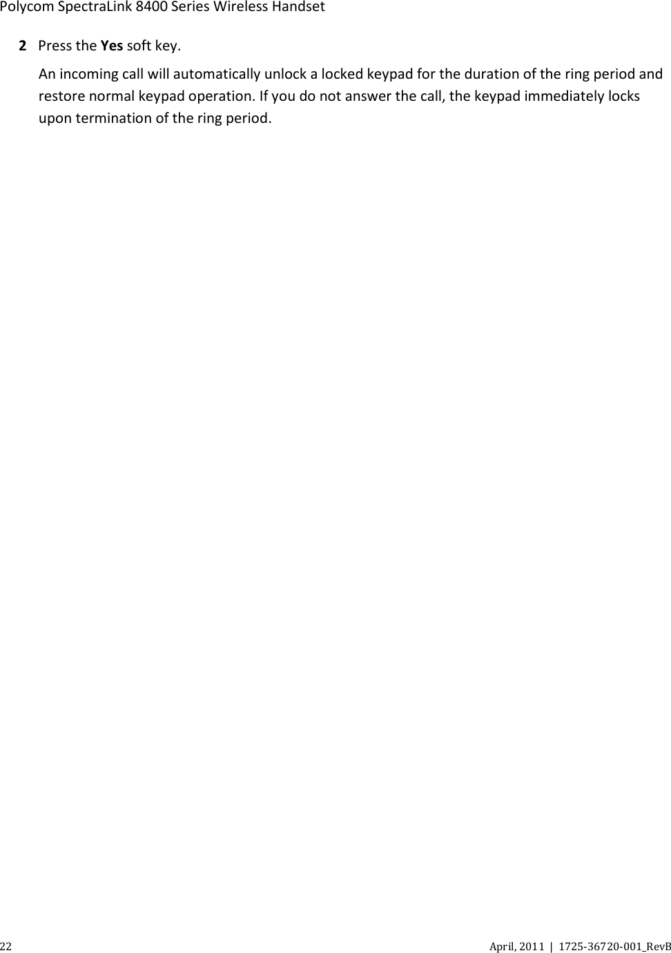  Polycom SpectraLink 8400 Series Wireless Handset 22 April, 2011  |  1725-36720-001_RevB  2 Press the Yes soft key. An incoming call will automatically unlock a locked keypad for the duration of the ring period and restore normal keypad operation. If you do not answer the call, the keypad immediately locks upon termination of the ring period. 