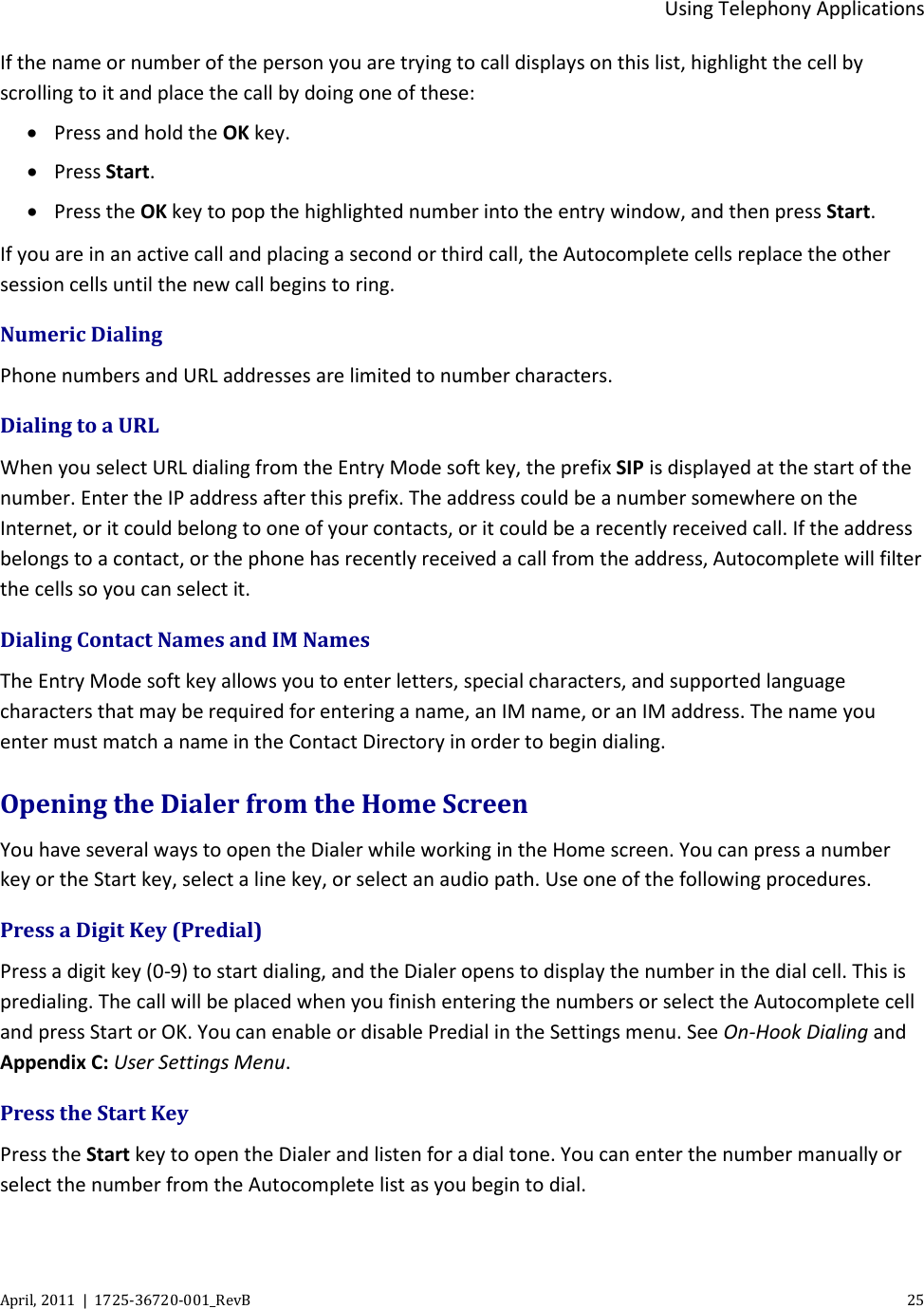  Using Telephony Applications April, 2011  |  1725-36720-001_RevB    25  If the name or number of the person you are trying to call displays on this list, highlight the cell by scrolling to it and place the call by doing one of these: • Press and hold the OK key. • Press Start. • Press the OK key to pop the highlighted number into the entry window, and then press Start. If you are in an active call and placing a second or third call, the Autocomplete cells replace the other session cells until the new call begins to ring. Numeric Dialing Phone numbers and URL addresses are limited to number characters. Dialing to a URL When you select URL dialing from the Entry Mode soft key, the prefix SIP is displayed at the start of the number. Enter the IP address after this prefix. The address could be a number somewhere on the Internet, or it could belong to one of your contacts, or it could be a recently received call. If the address belongs to a contact, or the phone has recently received a call from the address, Autocomplete will filter the cells so you can select it. Dialing Contact Names and IM Names The Entry Mode soft key allows you to enter letters, special characters, and supported language characters that may be required for entering a name, an IM name, or an IM address. The name you enter must match a name in the Contact Directory in order to begin dialing. Opening the Dialer from the Home Screen You have several ways to open the Dialer while working in the Home screen. You can press a number key or the Start key, select a line key, or select an audio path. Use one of the following procedures.  Press a Digit Key (Predial) Press a digit key (0-9) to start dialing, and the Dialer opens to display the number in the dial cell. This is predialing. The call will be placed when you finish entering the numbers or select the Autocomplete cell and press Start or OK. You can enable or disable Predial in the Settings menu. See On-Hook Dialing and Appendix C: User Settings Menu. Press the Start Key Press the Start key to open the Dialer and listen for a dial tone. You can enter the number manually or select the number from the Autocomplete list as you begin to dial. 