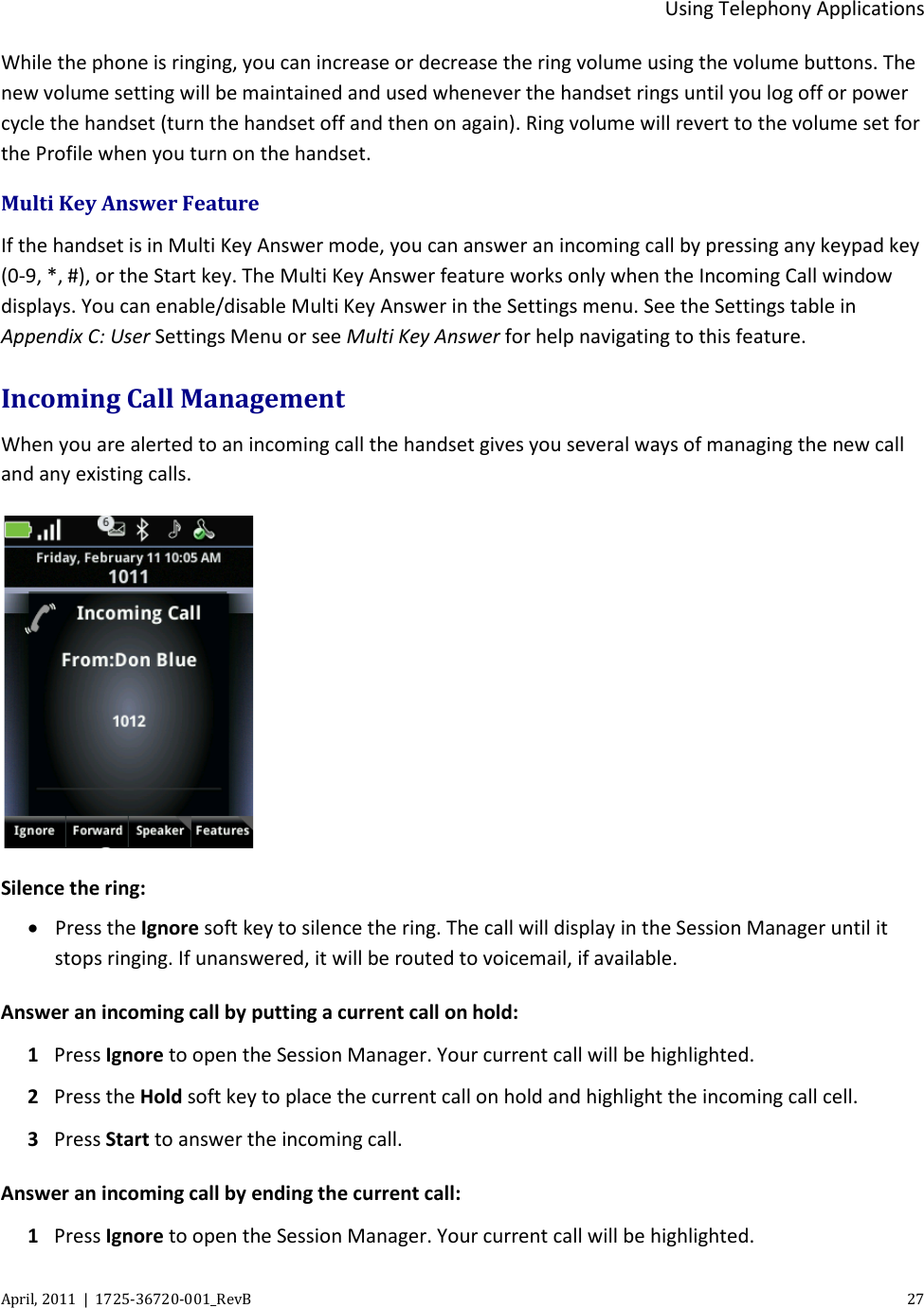  Using Telephony Applications April, 2011  |  1725-36720-001_RevB    27  While the phone is ringing, you can increase or decrease the ring volume using the volume buttons. The new volume setting will be maintained and used whenever the handset rings until you log off or power cycle the handset (turn the handset off and then on again). Ring volume will revert to the volume set for the Profile when you turn on the handset. Multi Key Answer Feature If the handset is in Multi Key Answer mode, you can answer an incoming call by pressing any keypad key (0-9, *, #), or the Start key. The Multi Key Answer feature works only when the Incoming Call window displays. You can enable/disable Multi Key Answer in the Settings menu. See the Settings table in Appendix C: User Settings Menu or see Multi Key Answer for help navigating to this feature.  Incoming Call Management When you are alerted to an incoming call the handset gives you several ways of managing the new call and any existing calls.  Silence the ring: • Press the Ignore soft key to silence the ring. The call will display in the Session Manager until it stops ringing. If unanswered, it will be routed to voicemail, if available. Answer an incoming call by putting a current call on hold: 1 Press Ignore to open the Session Manager. Your current call will be highlighted.  2 Press the Hold soft key to place the current call on hold and highlight the incoming call cell. 3 Press Start to answer the incoming call. Answer an incoming call by ending the current call: 1 Press Ignore to open the Session Manager. Your current call will be highlighted.  