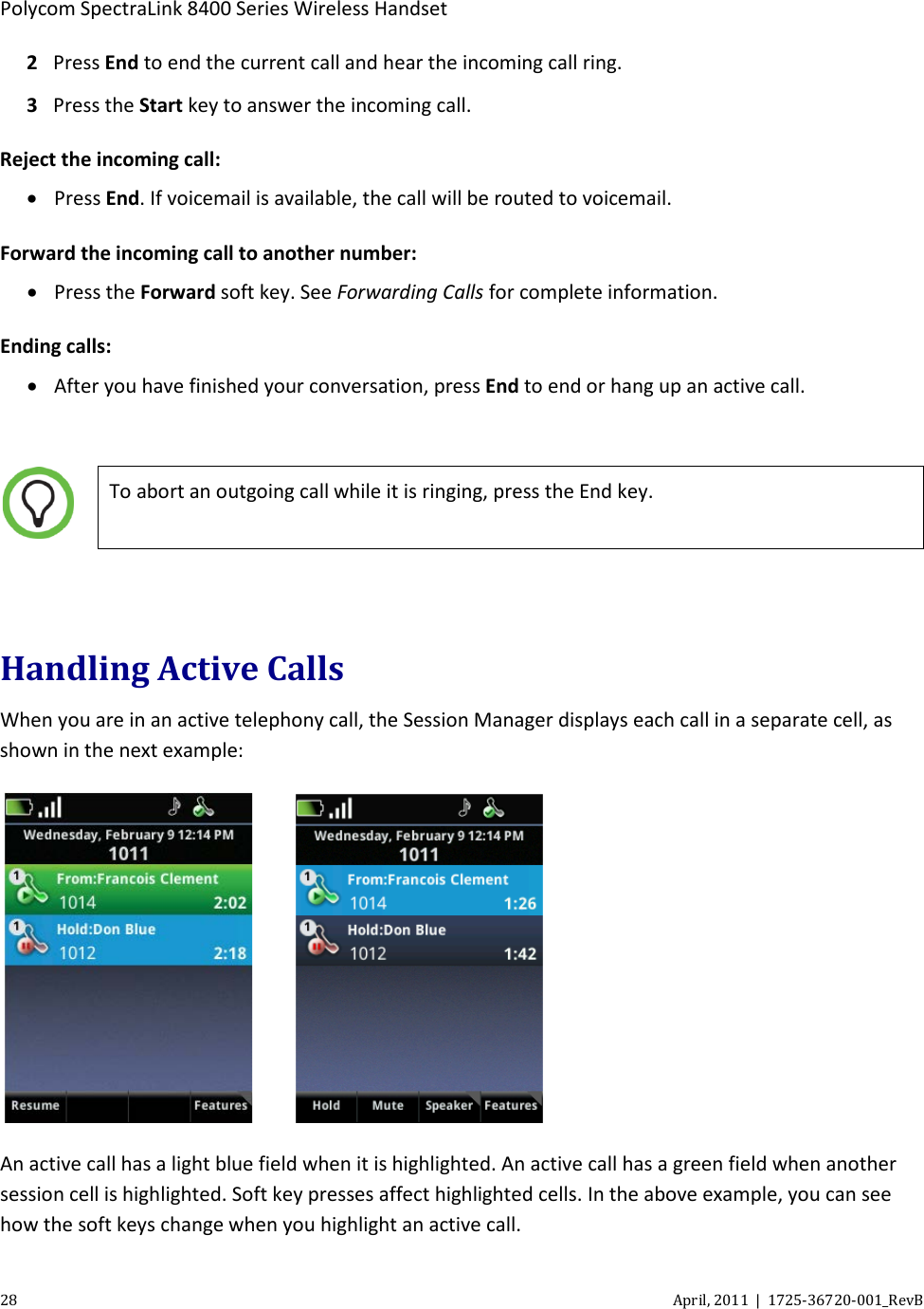 Polycom SpectraLink 8400 Series Wireless Handset 28 April, 2011  |  1725-36720-001_RevB  2 Press End to end the current call and hear the incoming call ring.  3 Press the Start key to answer the incoming call. Reject the incoming call: • Press End. If voicemail is available, the call will be routed to voicemail. Forward the incoming call to another number: • Press the Forward soft key. See Forwarding Calls for complete information. Ending calls: • After you have finished your conversation, press End to end or hang up an active call.    To abort an outgoing call while it is ringing, press the End key.  Handling Active Calls When you are in an active telephony call, the Session Manager displays each call in a separate cell, as shown in the next example:      An active call has a light blue field when it is highlighted. An active call has a green field when another session cell is highlighted. Soft key presses affect highlighted cells. In the above example, you can see how the soft keys change when you highlight an active call.  
