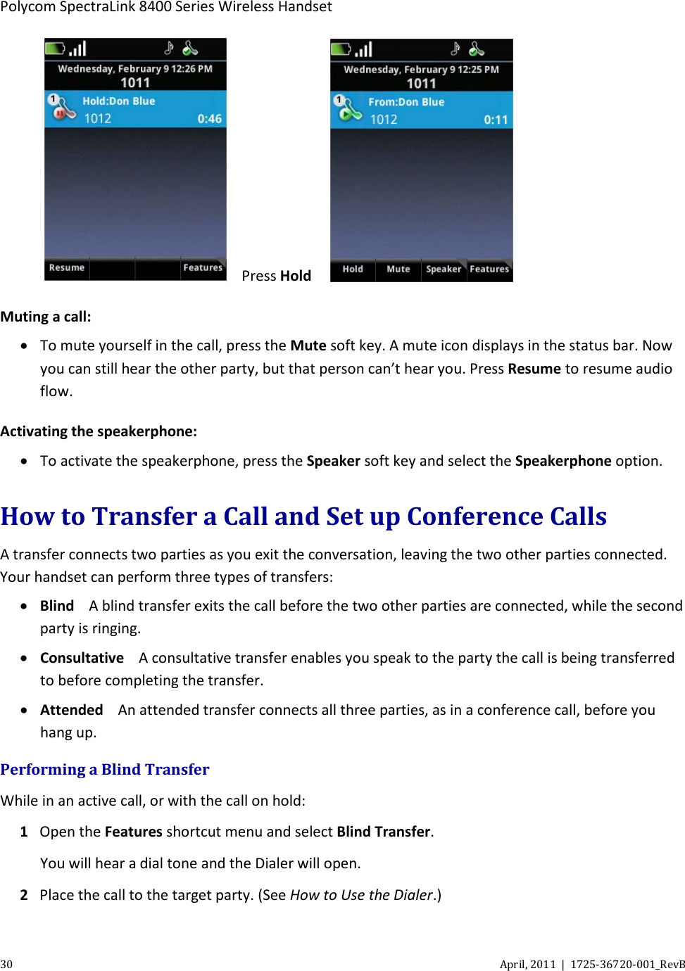  Polycom SpectraLink 8400 Series Wireless Handset 30 April, 2011  |  1725-36720-001_RevB   Press Hold   Muting a call: • To mute yourself in the call, press the Mute soft key. A mute icon displays in the status bar. Now you can still hear the other party, but that person can’t hear you. Press Resume to resume audio flow. Activating the speakerphone:  • To activate the speakerphone, press the Speaker soft key and select the Speakerphone option. How to Transfer a Call and Set up Conference Calls A transfer connects two parties as you exit the conversation, leaving the two other parties connected. Your handset can perform three types of transfers: • Blind A blind transfer exits the call before the two other parties are connected, while the second party is ringing. • Consultative A consultative transfer enables you speak to the party the call is being transferred to before completing the transfer. • Attended An attended transfer connects all three parties, as in a conference call, before you hang up. Performing a Blind Transfer While in an active call, or with the call on hold: 1 Open the Features shortcut menu and select Blind Transfer. You will hear a dial tone and the Dialer will open. 2 Place the call to the target party. (See How to Use the Dialer.) 