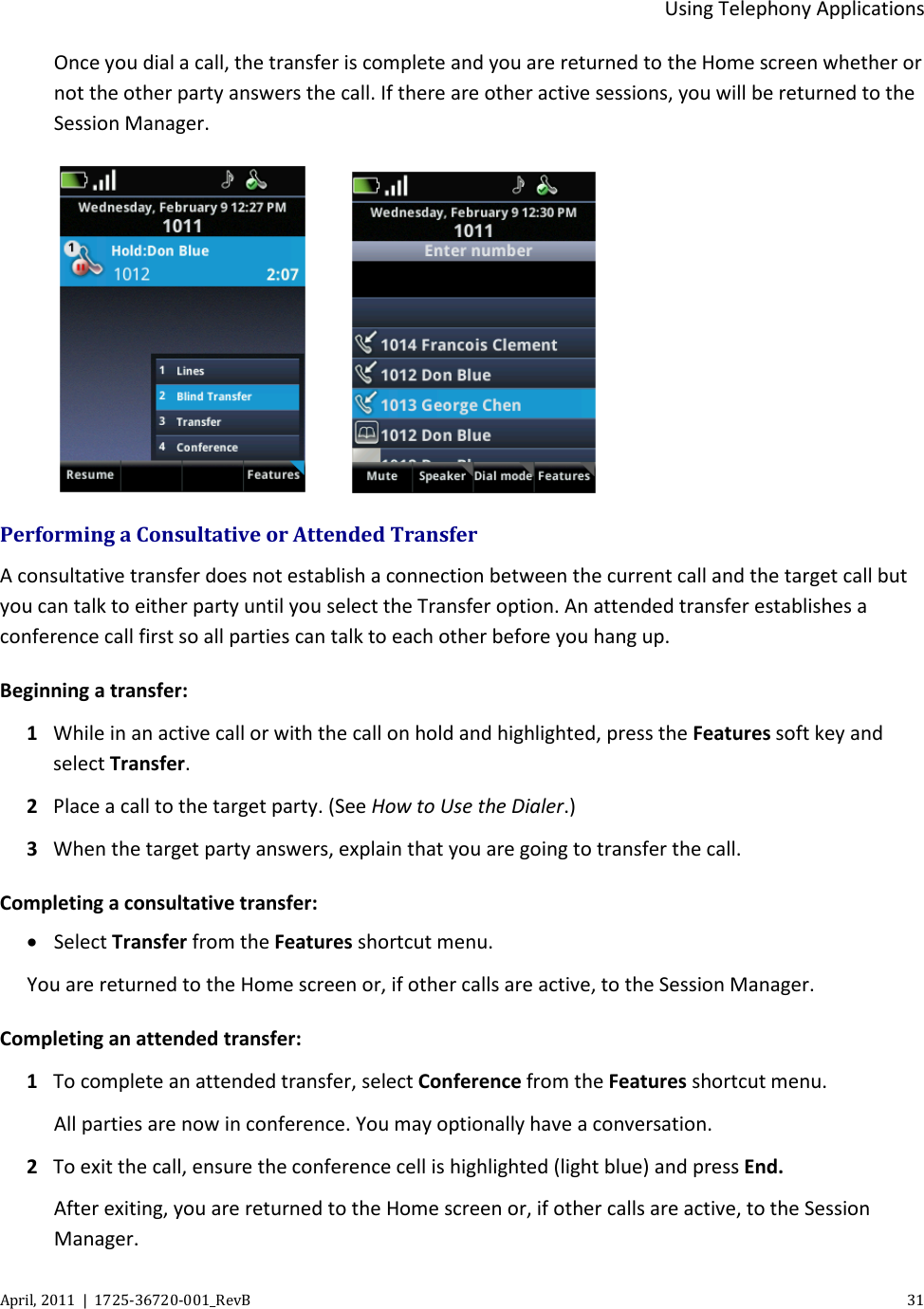  Using Telephony Applications April, 2011  |  1725-36720-001_RevB    31  Once you dial a call, the transfer is complete and you are returned to the Home screen whether or not the other party answers the call. If there are other active sessions, you will be returned to the Session Manager.       Performing a Consultative or Attended Transfer A consultative transfer does not establish a connection between the current call and the target call but you can talk to either party until you select the Transfer option. An attended transfer establishes a conference call first so all parties can talk to each other before you hang up. Beginning a transfer: 1 While in an active call or with the call on hold and highlighted, press the Features soft key and select Transfer. 2 Place a call to the target party. (See How to Use the Dialer.) 3 When the target party answers, explain that you are going to transfer the call. Completing a consultative transfer: • Select Transfer from the Features shortcut menu.  You are returned to the Home screen or, if other calls are active, to the Session Manager. Completing an attended transfer: 1 To complete an attended transfer, select Conference from the Features shortcut menu. All parties are now in conference. You may optionally have a conversation. 2 To exit the call, ensure the conference cell is highlighted (light blue) and press End.  After exiting, you are returned to the Home screen or, if other calls are active, to the Session Manager.  