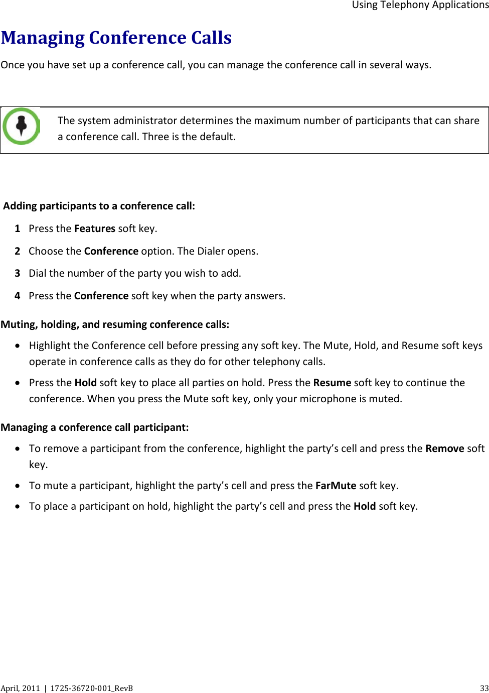  Using Telephony Applications April, 2011  |  1725-36720-001_RevB    33  Managing Conference Calls Once you have set up a conference call, you can manage the conference call in several ways.   The system administrator determines the maximum number of participants that can share a conference call. Three is the default.   Adding participants to a conference call: 1 Press the Features soft key. 2 Choose the Conference option. The Dialer opens. 3 Dial the number of the party you wish to add. 4 Press the Conference soft key when the party answers. Muting, holding, and resuming conference calls: • Highlight the Conference cell before pressing any soft key. The Mute, Hold, and Resume soft keys operate in conference calls as they do for other telephony calls. • Press the Hold soft key to place all parties on hold. Press the Resume soft key to continue the conference. When you press the Mute soft key, only your microphone is muted. Managing a conference call participant: • To remove a participant from the conference, highlight the party’s cell and press the Remove soft key. • To mute a participant, highlight the party’s cell and press the FarMute soft key. • To place a participant on hold, highlight the party’s cell and press the Hold soft key. 