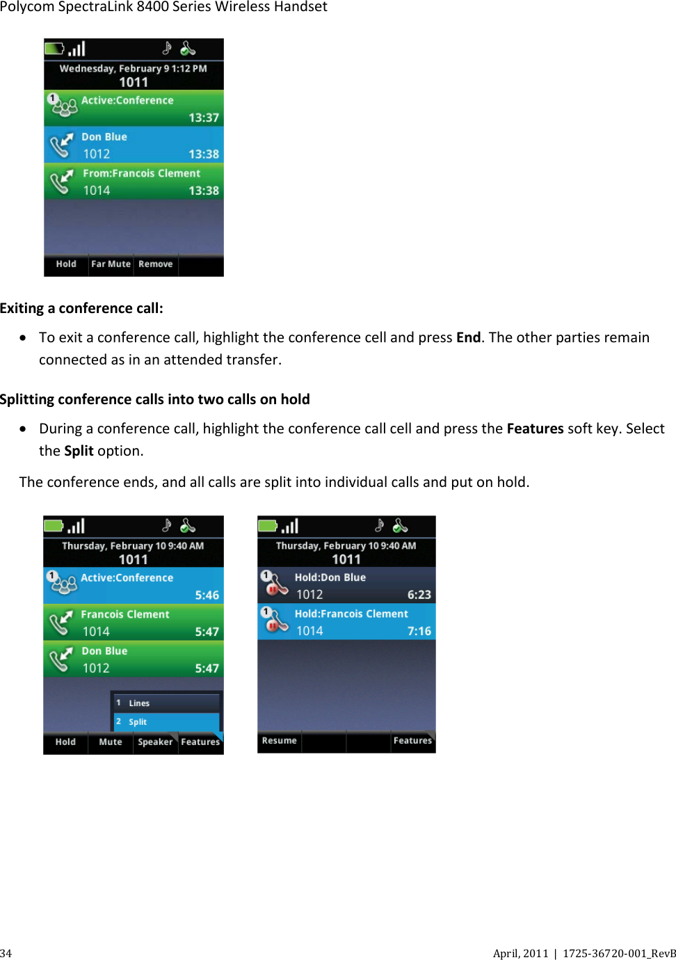  Polycom SpectraLink 8400 Series Wireless Handset 34 April, 2011  |  1725-36720-001_RevB   Exiting a conference call: • To exit a conference call, highlight the conference cell and press End. The other parties remain connected as in an attended transfer. Splitting conference calls into two calls on hold • During a conference call, highlight the conference call cell and press the Features soft key. Select the Split option. The conference ends, and all calls are split into individual calls and put on hold.        