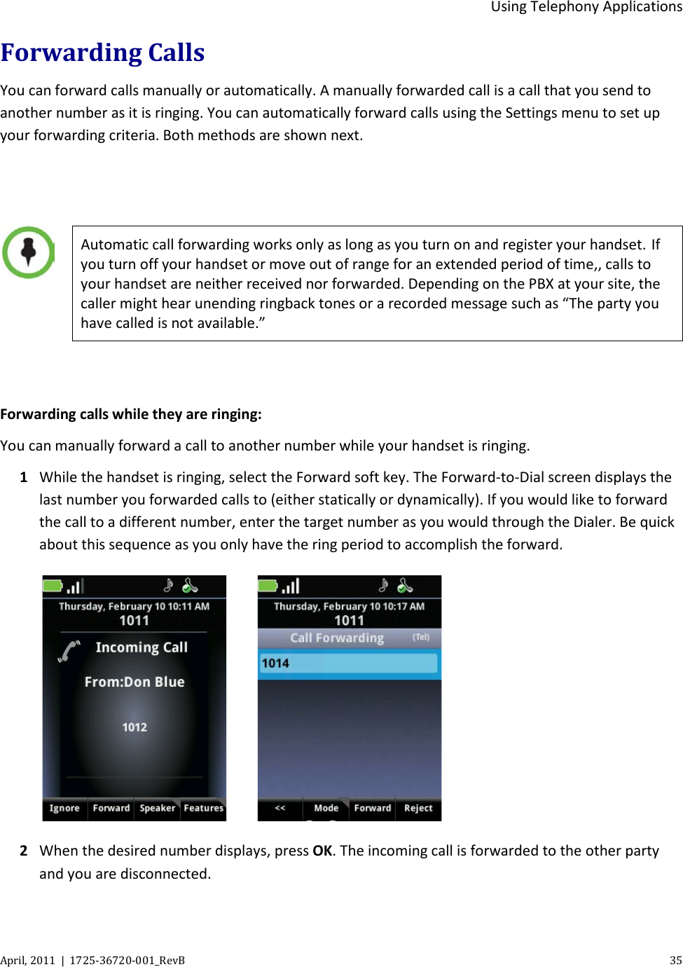  Using Telephony Applications April, 2011  |  1725-36720-001_RevB    35  Forwarding Calls You can forward calls manually or automatically. A manually forwarded call is a call that you send to another number as it is ringing. You can automatically forward calls using the Settings menu to set up your forwarding criteria. Both methods are shown next.      Automatic call forwarding works only as long as you turn on and register your handset. If you turn off your handset or move out of range for an extended period of time,, calls to your handset are neither received nor forwarded. Depending on the PBX at your site, the caller might hear unending ringback tones or a recorded message such as “The party you have called is not available.”  Forwarding calls while they are ringing: You can manually forward a call to another number while your handset is ringing.  1 While the handset is ringing, select the Forward soft key. The Forward-to-Dial screen displays the last number you forwarded calls to (either statically or dynamically). If you would like to forward the call to a different number, enter the target number as you would through the Dialer. Be quick about this sequence as you only have the ring period to accomplish the forward.      2 When the desired number displays, press OK. The incoming call is forwarded to the other party and you are disconnected. 