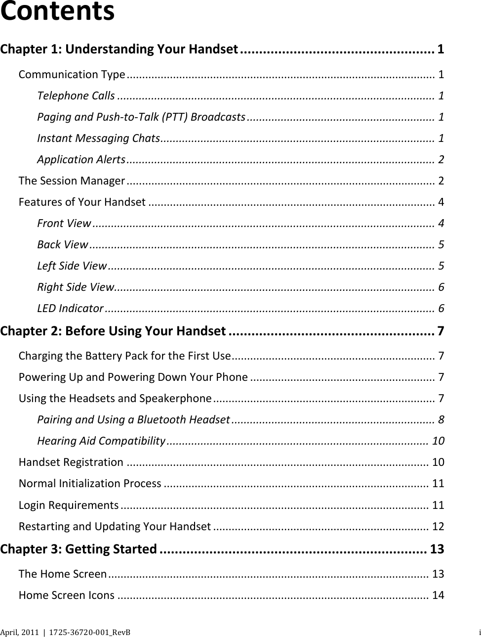   April, 2011  |  1725-36720-001_RevB    i  Contents Chapter 1: Understanding Your Handset ................................................... 1 Communication Type .................................................................................................... 1 Telephone Calls ....................................................................................................... 1 Paging and Push-to-Talk (PTT) Broadcasts ............................................................. 1 Instant Messaging Chats ......................................................................................... 1 Application Alerts .................................................................................................... 2 The Session Manager .................................................................................................... 2 Features of Your Handset ............................................................................................. 4 Front View ............................................................................................................... 4 Back View ................................................................................................................ 5 Left Side View .......................................................................................................... 5 Right Side View........................................................................................................ 6 LED Indicator ........................................................................................................... 6 Chapter 2: Before Using Your Handset ...................................................... 7 Charging the Battery Pack for the First Use .................................................................. 7 Powering Up and Powering Down Your Phone ............................................................ 7 Using the Headsets and Speakerphone ........................................................................ 7 Pairing and Using a Bluetooth Headset .................................................................. 8 Hearing Aid Compatibility ..................................................................................... 10 Handset Registration .................................................................................................. 10 Normal Initialization Process ...................................................................................... 11 Login Requirements .................................................................................................... 11 Restarting and Updating Your Handset ...................................................................... 12 Chapter 3: Getting Started ...................................................................... 13 The Home Screen ........................................................................................................ 13 Home Screen Icons ..................................................................................................... 14 