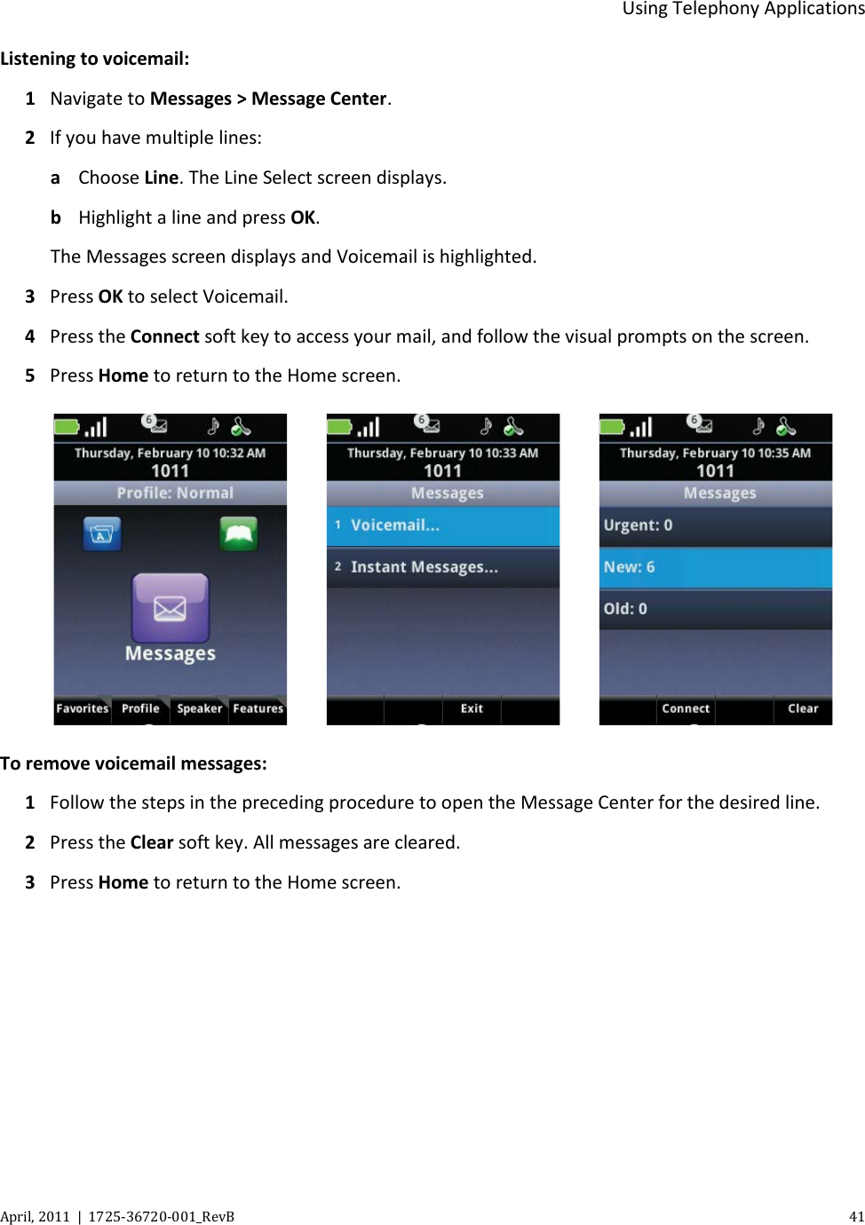  Using Telephony Applications April, 2011  |  1725-36720-001_RevB    41  Listening to voicemail: 1  Navigate to Messages &gt; Message Center. 2 If you have multiple lines: a Choose Line. The Line Select screen displays. b Highlight a line and press OK. The Messages screen displays and Voicemail is highlighted. 3 Press OK to select Voicemail. 4 Press the Connect soft key to access your mail, and follow the visual prompts on the screen. 5 Press Home to return to the Home screen.          To remove voicemail messages: 1 Follow the steps in the preceding procedure to open the Message Center for the desired line. 2  Press the Clear soft key. All messages are cleared. 3 Press Home to return to the Home screen. 