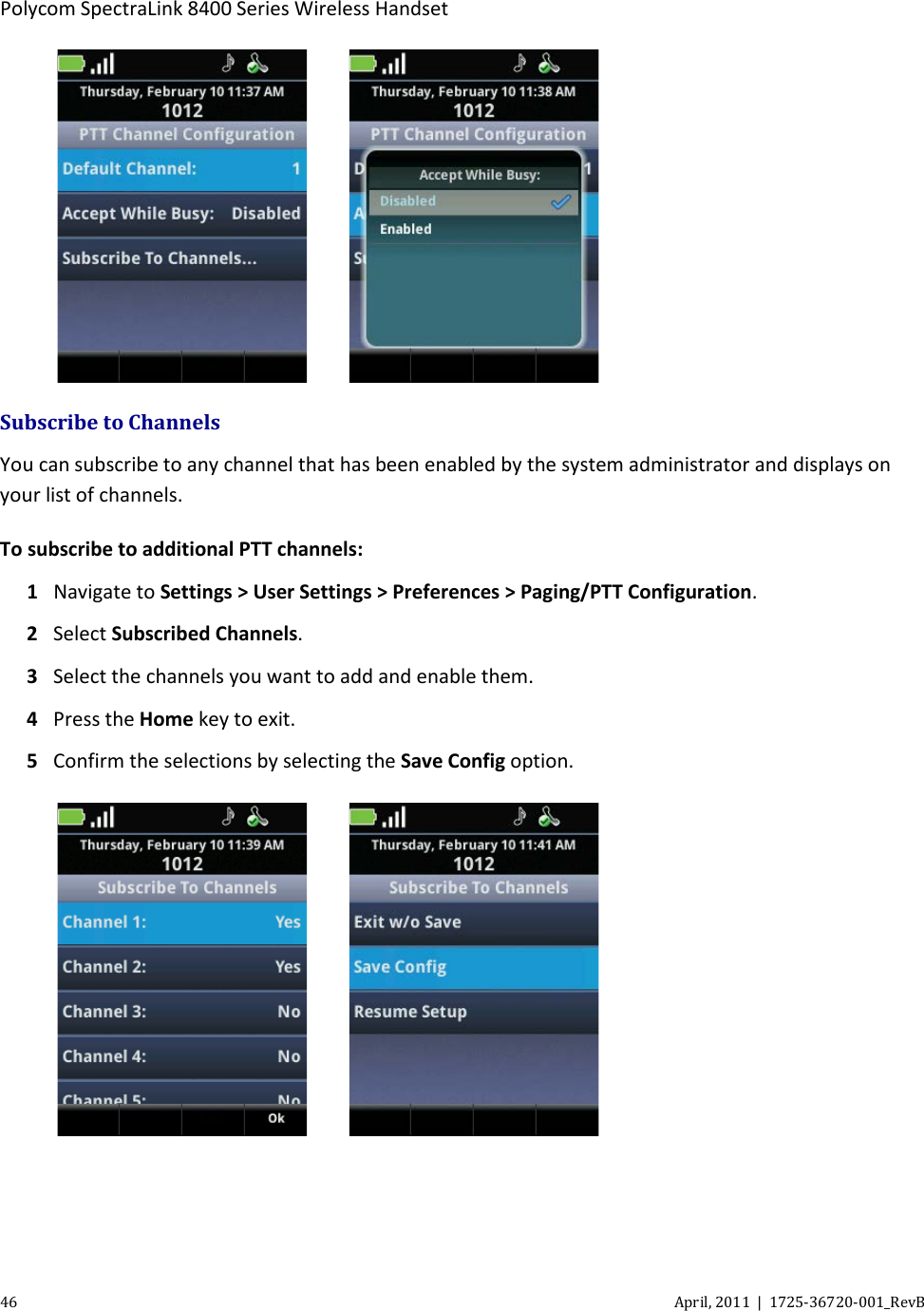  Polycom SpectraLink 8400 Series Wireless Handset 46 April, 2011  |  1725-36720-001_RevB       Subscribe to Channels You can subscribe to any channel that has been enabled by the system administrator and displays on your list of channels.  To subscribe to additional PTT channels: 1 Navigate to Settings &gt; User Settings &gt; Preferences &gt; Paging/PTT Configuration. 2 Select Subscribed Channels. 3 Select the channels you want to add and enable them. 4 Press the Home key to exit. 5 Confirm the selections by selecting the Save Config option.      