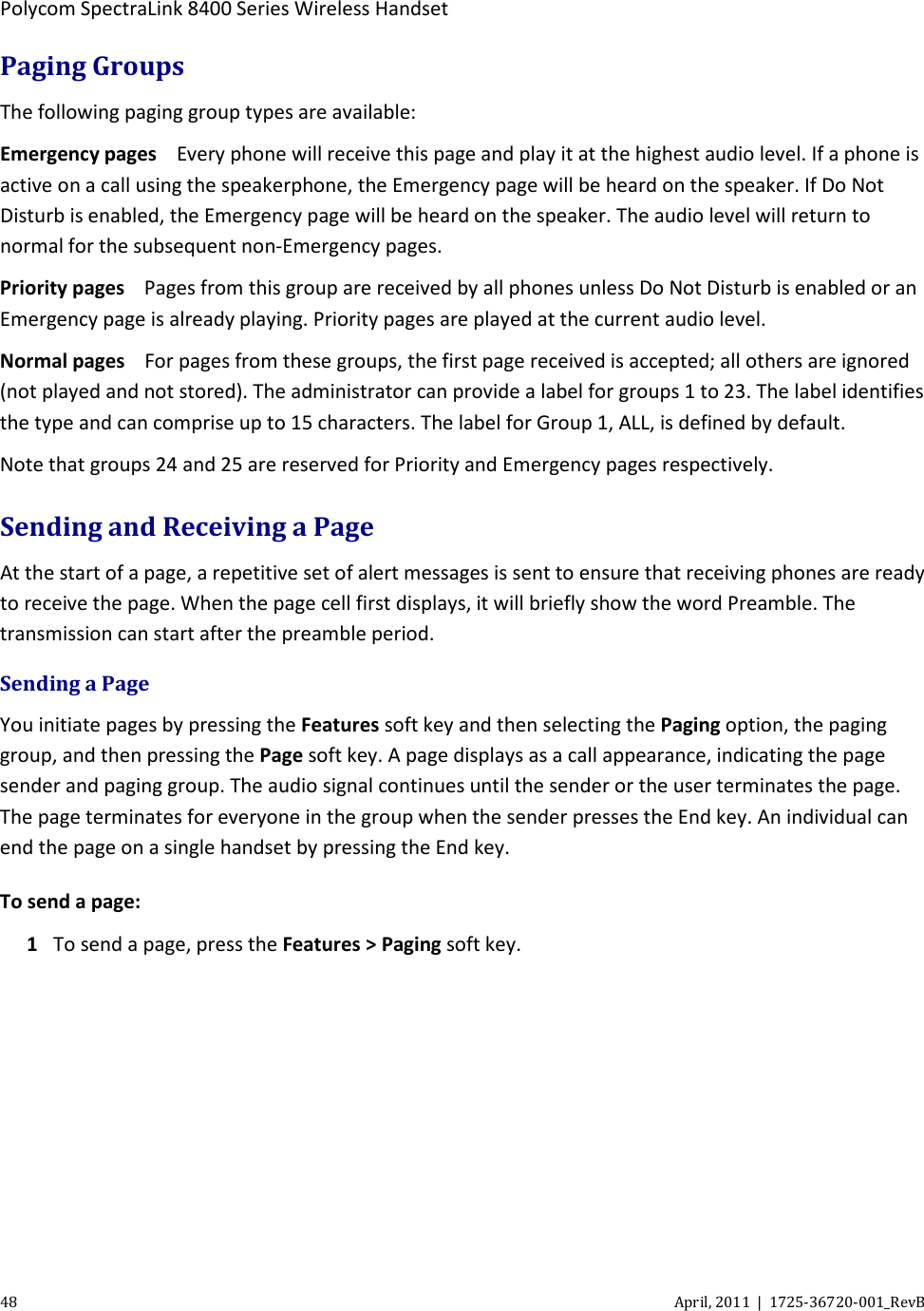  Polycom SpectraLink 8400 Series Wireless Handset 48 April, 2011  |  1725-36720-001_RevB  Paging Groups The following paging group types are available: Emergency pages Every phone will receive this page and play it at the highest audio level. If a phone is active on a call using the speakerphone, the Emergency page will be heard on the speaker. If Do Not Disturb is enabled, the Emergency page will be heard on the speaker. The audio level will return to normal for the subsequent non-Emergency pages. Priority pages Pages from this group are received by all phones unless Do Not Disturb is enabled or an Emergency page is already playing. Priority pages are played at the current audio level. Normal pages For pages from these groups, the first page received is accepted; all others are ignored (not played and not stored). The administrator can provide a label for groups 1 to 23. The label identifies the type and can comprise up to 15 characters. The label for Group 1, ALL, is defined by default. Note that groups 24 and 25 are reserved for Priority and Emergency pages respectively. Sending and Receiving a Page At the start of a page, a repetitive set of alert messages is sent to ensure that receiving phones are ready to receive the page. When the page cell first displays, it will briefly show the word Preamble. The transmission can start after the preamble period. Sending a Page You initiate pages by pressing the Features soft key and then selecting the Paging option, the paging group, and then pressing the Page soft key. A page displays as a call appearance, indicating the page sender and paging group. The audio signal continues until the sender or the user terminates the page. The page terminates for everyone in the group when the sender presses the End key. An individual can end the page on a single handset by pressing the End key. To send a page: 1 To send a page, press the Features &gt; Paging soft key. 