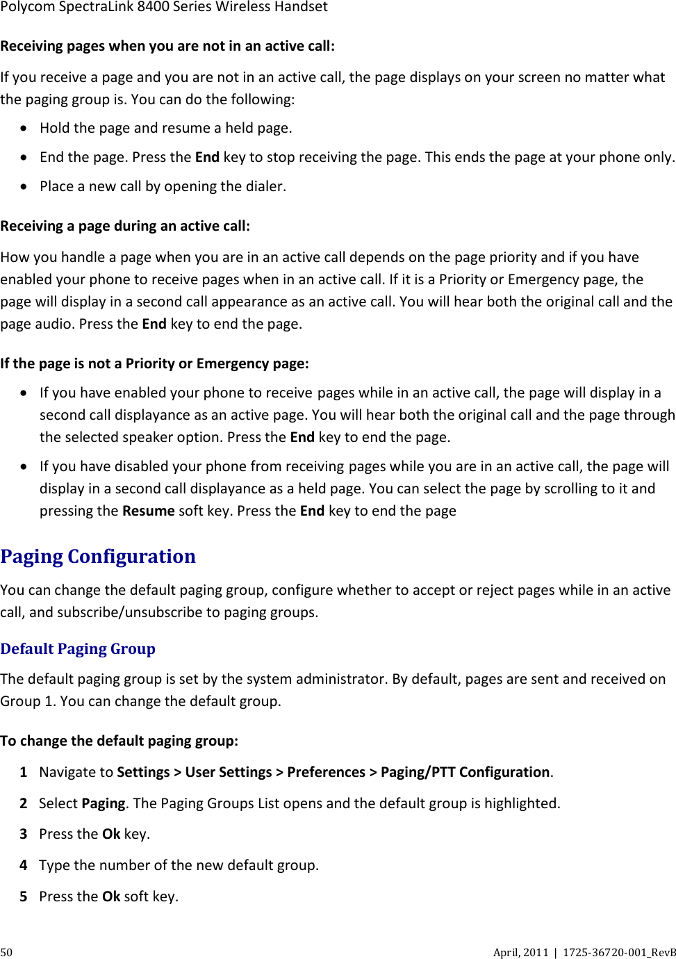  Polycom SpectraLink 8400 Series Wireless Handset 50 April, 2011  |  1725-36720-001_RevB  Receiving pages when you are not in an active call: If you receive a page and you are not in an active call, the page displays on your screen no matter what the paging group is. You can do the following: • Hold the page and resume a held page. • End the page. Press the End key to stop receiving the page. This ends the page at your phone only. • Place a new call by opening the dialer. Receiving a page during an active call: How you handle a page when you are in an active call depends on the page priority and if you have enabled your phone to receive pages when in an active call. If it is a Priority or Emergency page, the page will display in a second call appearance as an active call. You will hear both the original call and the page audio. Press the End key to end the page. If the page is not a Priority or Emergency page: • If you have enabled your phone to receive pages while in an active call, the page will display in a second call displayance as an active page. You will hear both the original call and the page through the selected speaker option. Press the End key to end the page. • If you have disabled your phone from receiving pages while you are in an active call, the page will display in a second call displayance as a held page. You can select the page by scrolling to it and pressing the Resume soft key. Press the End key to end the page Paging Configuration You can change the default paging group, configure whether to accept or reject pages while in an active call, and subscribe/unsubscribe to paging groups. Default Paging Group The default paging group is set by the system administrator. By default, pages are sent and received on Group 1. You can change the default group. To change the default paging group: 1 Navigate to Settings &gt; User Settings &gt; Preferences &gt; Paging/PTT Configuration. 2 Select Paging. The Paging Groups List opens and the default group is highlighted. 3 Press the Ok key. 4 Type the number of the new default group. 5 Press the Ok soft key. 