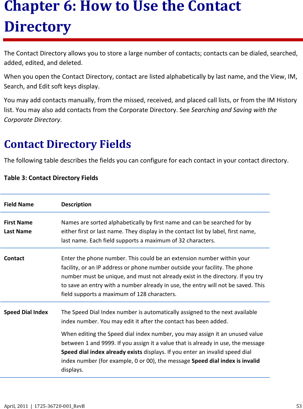  April, 2011  |  1725-36720-001_RevB 53  Chapter 6: How to Use the Contact Directory The Contact Directory allows you to store a large number of contacts; contacts can be dialed, searched, added, edited, and deleted. When you open the Contact Directory, contact are listed alphabetically by last name, and the View, IM, Search, and Edit soft keys display.  You may add contacts manually, from the missed, received, and placed call lists, or from the IM History list. You may also add contacts from the Corporate Directory. See Searching and Saving with the Corporate Directory. Contact Directory Fields The following table describes the fields you can configure for each contact in your contact directory. Table 3: Contact Directory Fields Field Name Description First Name Last Name Names are sorted alphabetically by first name and can be searched for by either first or last name. They display in the contact list by label, first name, last name. Each field supports a maximum of 32 characters. Contact Enter the phone number. This could be an extension number within your facility, or an IP address or phone number outside your facility. The phone number must be unique, and must not already exist in the directory. If you try to save an entry with a number already in use, the entry will not be saved. This field supports a maximum of 128 characters. Speed Dial Index The Speed Dial Index number is automatically assigned to the next available index number. You may edit it after the contact has been added.  When editing the Speed dial index number, you may assign it an unused value between 1 and 9999. If you assign it a value that is already in use, the message Speed dial index already exists displays. If you enter an invalid speed dial index number (for example, 0 or 00), the message Speed dial index is invalid displays. 