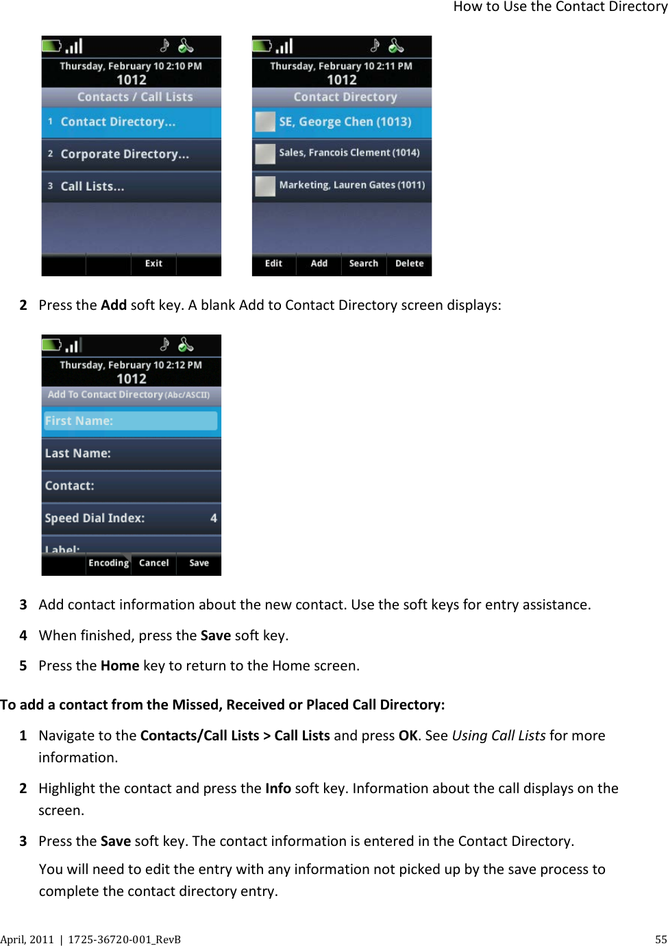  How to Use the Contact Directory April, 2011  |  1725-36720-001_RevB    55       2 Press the Add soft key. A blank Add to Contact Directory screen displays:  3 Add contact information about the new contact. Use the soft keys for entry assistance. 4 When finished, press the Save soft key. 5 Press the Home key to return to the Home screen. To add a contact from the Missed, Received or Placed Call Directory: 1 Navigate to the Contacts/Call Lists &gt; Call Lists and press OK. See Using Call Lists for more information. 2 Highlight the contact and press the Info soft key. Information about the call displays on the screen.  3 Press the Save soft key. The contact information is entered in the Contact Directory. You will need to edit the entry with any information not picked up by the save process to complete the contact directory entry. 