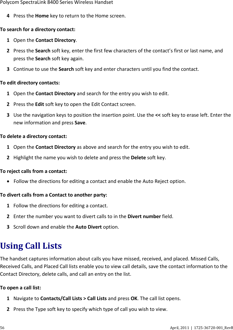  Polycom SpectraLink 8400 Series Wireless Handset 56 April, 2011  |  1725-36720-001_RevB  4 Press the Home key to return to the Home screen. To search for a directory contact: 1 Open the Contact Directory. 2  Press the Search soft key, enter the first few characters of the contact’s first or last name, and press the Search soft key again. 3 Continue to use the Search soft key and enter characters until you find the contact. To edit directory contacts: 1 Open the Contact Directory and search for the entry you wish to edit. 2 Press the Edit soft key to open the Edit Contact screen. 3  Use the navigation keys to position the insertion point. Use the &lt;&lt; soft key to erase left. Enter the new information and press Save. To delete a directory contact: 1 Open the Contact Directory as above and search for the entry you wish to edit. 2 Highlight the name you wish to delete and press the Delete soft key. To reject calls from a contact: • Follow the directions for editing a contact and enable the Auto Reject option. To divert calls from a Contact to another party: 1 Follow the directions for editing a contact.  2 Enter the number you want to divert calls to in the Divert number field.  3 Scroll down and enable the Auto Divert option. Using Call Lists The handset captures information about calls you have missed, received, and placed. Missed Calls, Received Calls, and Placed Call lists enable you to view call details, save the contact information to the Contact Directory, delete calls, and call an entry on the list. To open a call list: 1 Navigate to Contacts/Call Lists &gt; Call Lists and press OK. The call list opens. 2 Press the Type soft key to specify which type of call you wish to view. 