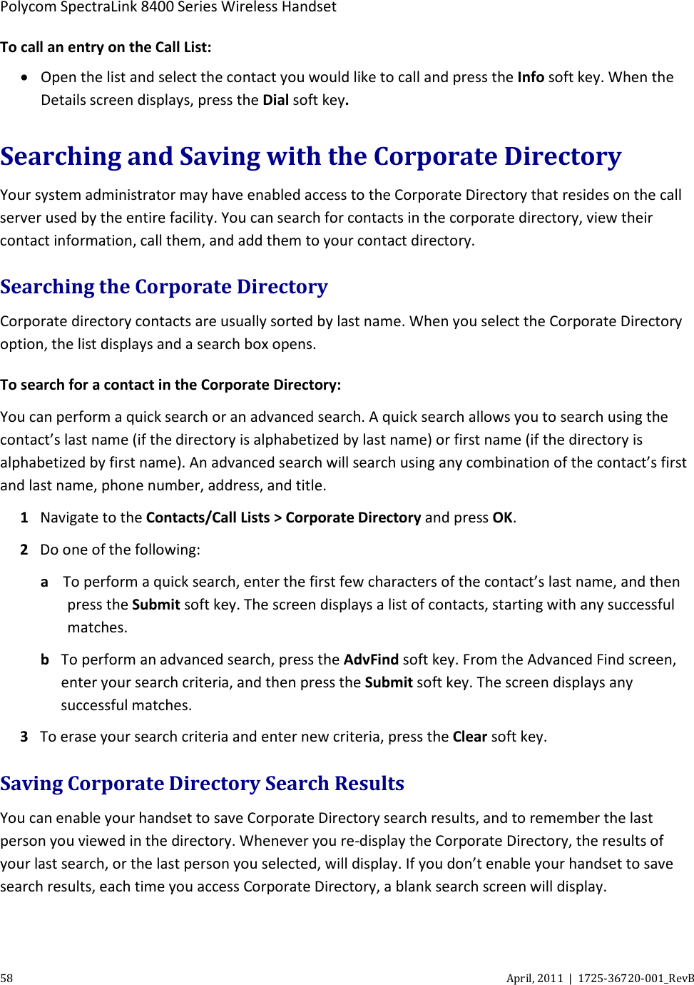  Polycom SpectraLink 8400 Series Wireless Handset 58 April, 2011  |  1725-36720-001_RevB  To call an entry on the Call List: • Open the list and select the contact you would like to call and press the Info soft key. When the Details screen displays, press the Dial soft key. Searching and Saving with the Corporate Directory Your system administrator may have enabled access to the Corporate Directory that resides on the call server used by the entire facility. You can search for contacts in the corporate directory, view their contact information, call them, and add them to your contact directory. Searching the Corporate Directory Corporate directory contacts are usually sorted by last name. When you select the Corporate Directory option, the list displays and a search box opens. To search for a contact in the Corporate Directory: You can perform a quick search or an advanced search. A quick search allows you to search using the contact’s last name (if the directory is alphabetized by last name) or first name (if the directory is alphabetized by first name). An advanced search will search using any combination of the contact’s first and last name, phone number, address, and title. 1 Navigate to the Contacts/Call Lists &gt; Corporate Directory and press OK. 2 Do one of the following: a To perform a quick search, enter the first few characters of the contact’s last name, and then press the Submit soft key. The screen displays a list of contacts, starting with any successful matches. b To perform an advanced search, press the AdvFind soft key. From the Advanced Find screen, enter your search criteria, and then press the Submit soft key. The screen displays any successful matches. 3 To erase your search criteria and enter new criteria, press the Clear soft key. Saving Corporate Directory Search Results You can enable your handset to save Corporate Directory search results, and to remember the last person you viewed in the directory. Whenever you re-display the Corporate Directory, the results of your last search, or the last person you selected, will display. If you don’t enable your handset to save search results, each time you access Corporate Directory, a blank search screen will display. 