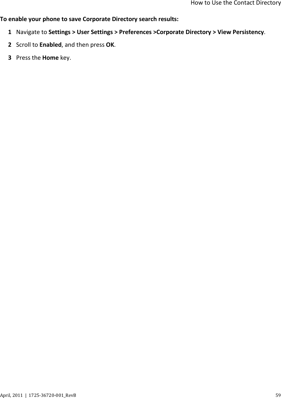 How to Use the Contact Directory April, 2011  |  1725-36720-001_RevB    59  To enable your phone to save Corporate Directory search results: 1 Navigate to Settings &gt; User Settings &gt; Preferences &gt;Corporate Directory &gt; View Persistency. 2 Scroll to Enabled, and then press OK. 3 Press the Home key. 
