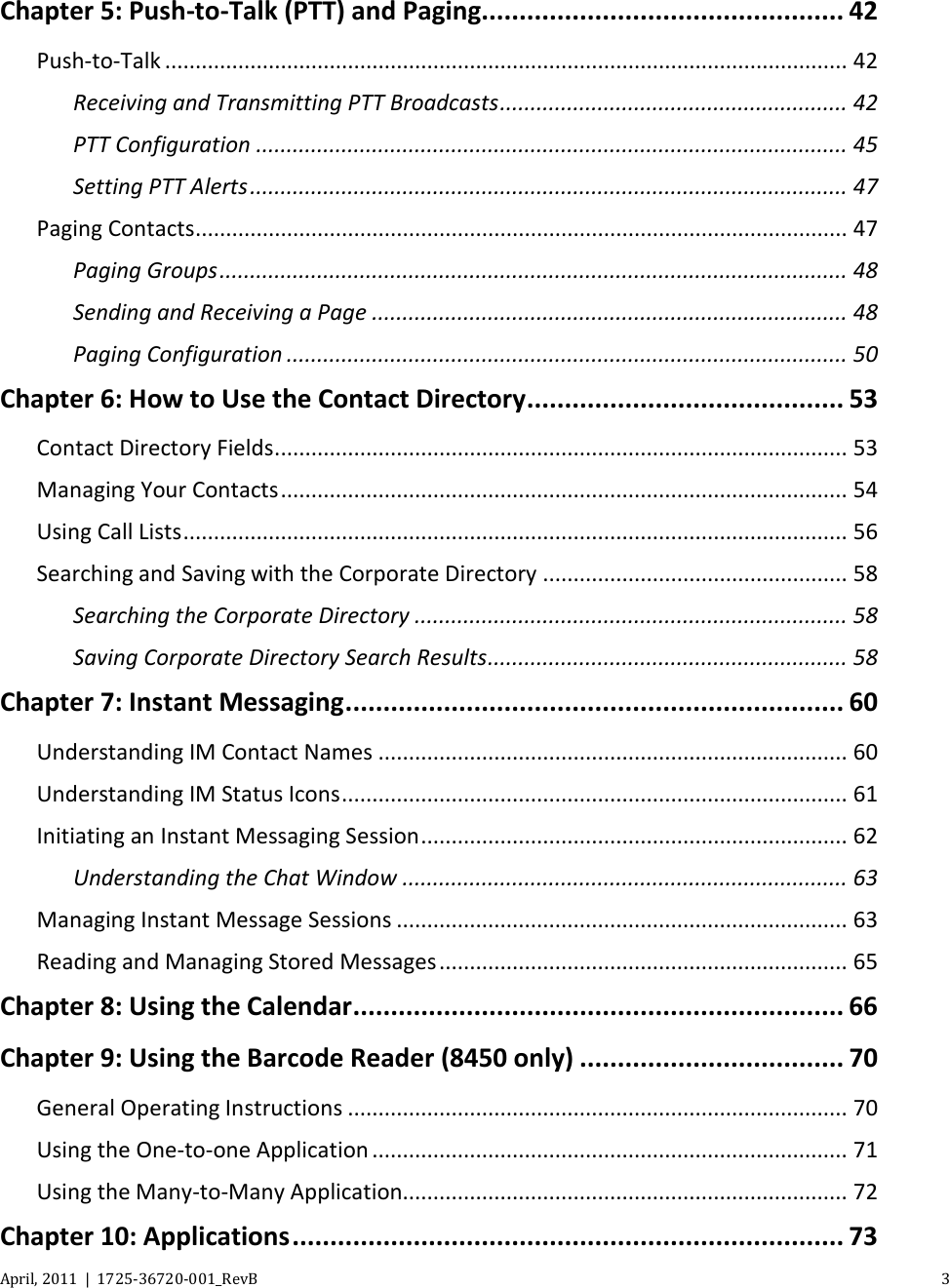   April, 2011  |  1725-36720-001_RevB    3  Chapter 5: Push-to-Talk (PTT) and Paging ................................................ 42 Push-to-Talk ................................................................................................................ 42 Receiving and Transmitting PTT Broadcasts ......................................................... 42 PTT Configuration ................................................................................................. 45 Setting PTT Alerts .................................................................................................. 47 Paging Contacts ........................................................................................................... 47 Paging Groups ....................................................................................................... 48 Sending and Receiving a Page .............................................................................. 48 Paging Configuration ............................................................................................ 50 Chapter 6: How to Use the Contact Directory .......................................... 53 Contact Directory Fields .............................................................................................. 53 Managing Your Contacts ............................................................................................. 54 Using Call Lists ............................................................................................................. 56 Searching and Saving with the Corporate Directory .................................................. 58 Searching the Corporate Directory ....................................................................... 58 Saving Corporate Directory Search Results ........................................................... 58 Chapter 7: Instant Messaging .................................................................. 60 Understanding IM Contact Names ............................................................................. 60 Understanding IM Status Icons ................................................................................... 61 Initiating an Instant Messaging Session ...................................................................... 62 Understanding the Chat Window ......................................................................... 63 Managing Instant Message Sessions .......................................................................... 63 Reading and Managing Stored Messages ................................................................... 65 Chapter 8: Using the Calendar ................................................................. 66 Chapter 9: Using the Barcode Reader (8450 only) ................................... 70 General Operating Instructions .................................................................................. 70 Using the One-to-one Application .............................................................................. 71 Using the Many-to-Many Application......................................................................... 72 Chapter 10: Applications ......................................................................... 73 