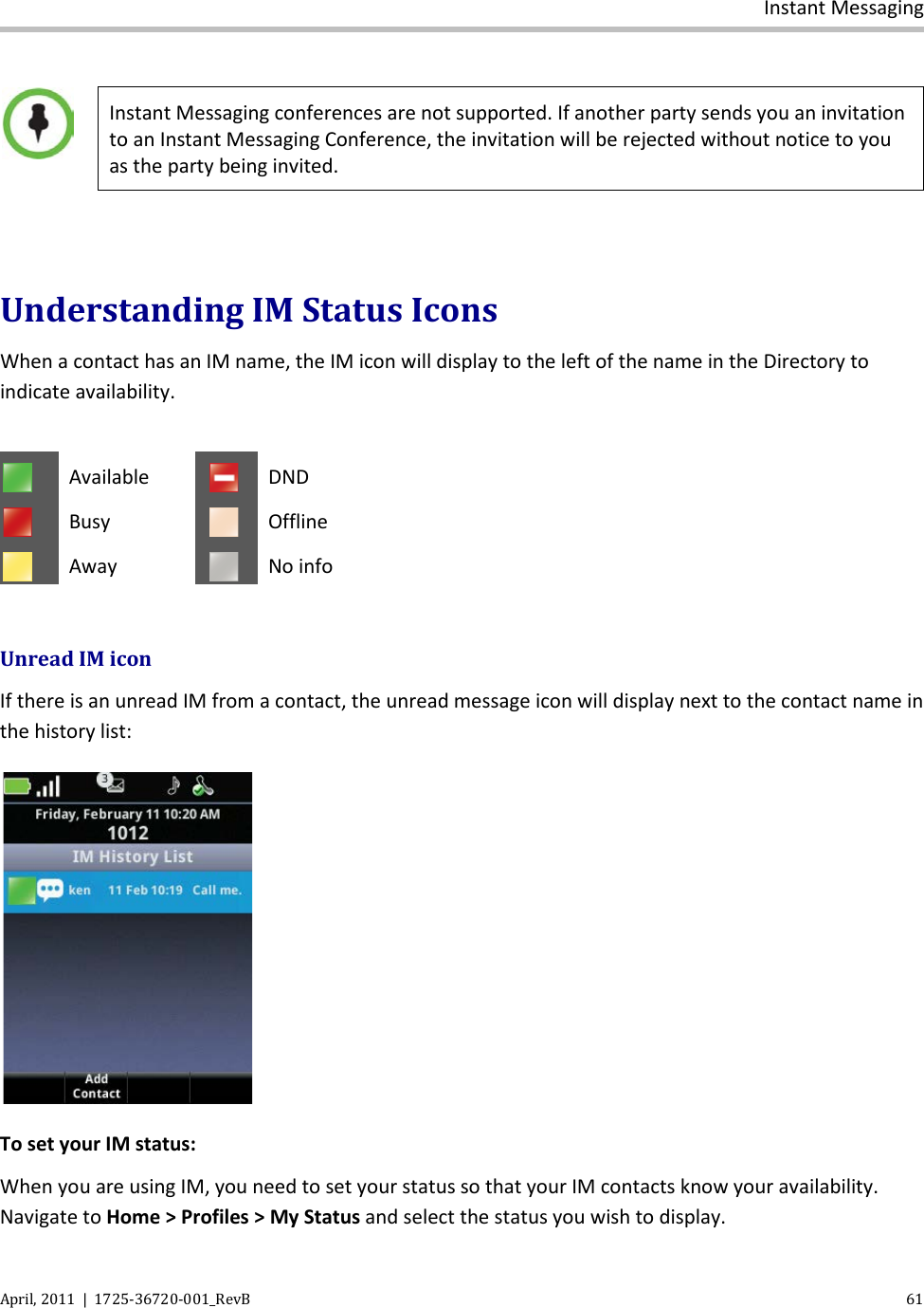  Instant Messaging April, 2011  |  1725-36720-001_RevB    61    Instant Messaging conferences are not supported. If another party sends you an invitation to an Instant Messaging Conference, the invitation will be rejected without notice to you as the party being invited.  Understanding IM Status Icons When a contact has an IM name, the IM icon will display to the left of the name in the Directory to indicate availability.   Available  DND  Busy   Offline  Away  No info  Unread IM icon If there is an unread IM from a contact, the unread message icon will display next to the contact name in the history list:  To set your IM status: When you are using IM, you need to set your status so that your IM contacts know your availability. Navigate to Home &gt; Profiles &gt; My Status and select the status you wish to display. 