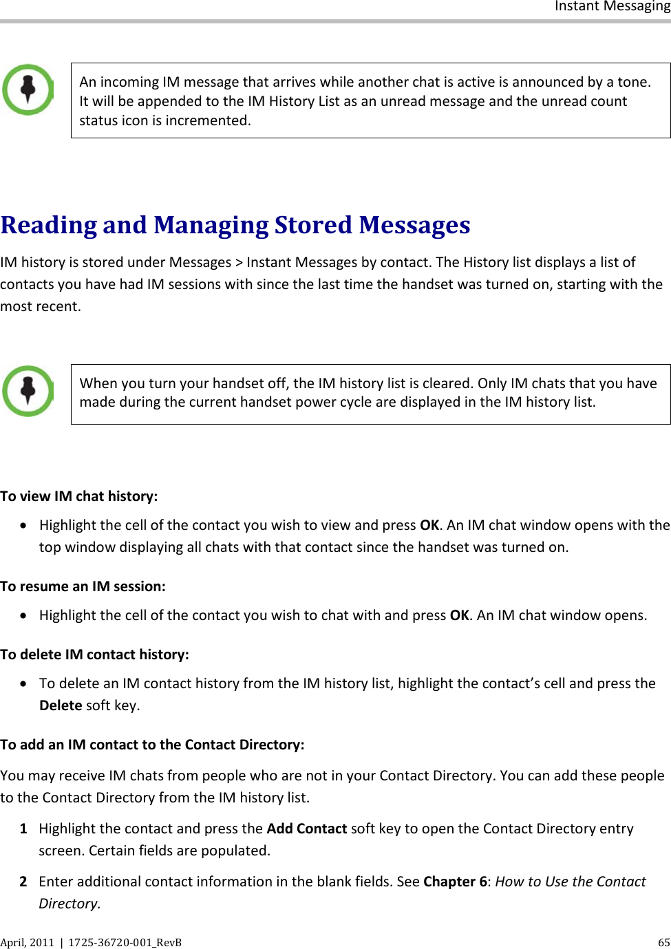  Instant Messaging April, 2011  |  1725-36720-001_RevB    65    An incoming IM message that arrives while another chat is active is announced by a tone. It will be appended to the IM History List as an unread message and the unread count status icon is incremented.  Reading and Managing Stored Messages IM history is stored under Messages &gt; Instant Messages by contact. The History list displays a list of contacts you have had IM sessions with since the last time the handset was turned on, starting with the most recent.   When you turn your handset off, the IM history list is cleared. Only IM chats that you have made during the current handset power cycle are displayed in the IM history list.  To view IM chat history: • Highlight the cell of the contact you wish to view and press OK. An IM chat window opens with the top window displaying all chats with that contact since the handset was turned on. To resume an IM session: • Highlight the cell of the contact you wish to chat with and press OK. An IM chat window opens. To delete IM contact history: • To delete an IM contact history from the IM history list, highlight the contact’s cell and press the Delete soft key. To add an IM contact to the Contact Directory: You may receive IM chats from people who are not in your Contact Directory. You can add these people to the Contact Directory from the IM history list. 1 Highlight the contact and press the Add Contact soft key to open the Contact Directory entry screen. Certain fields are populated.  2 Enter additional contact information in the blank fields. See Chapter 6: How to Use the Contact Directory. 