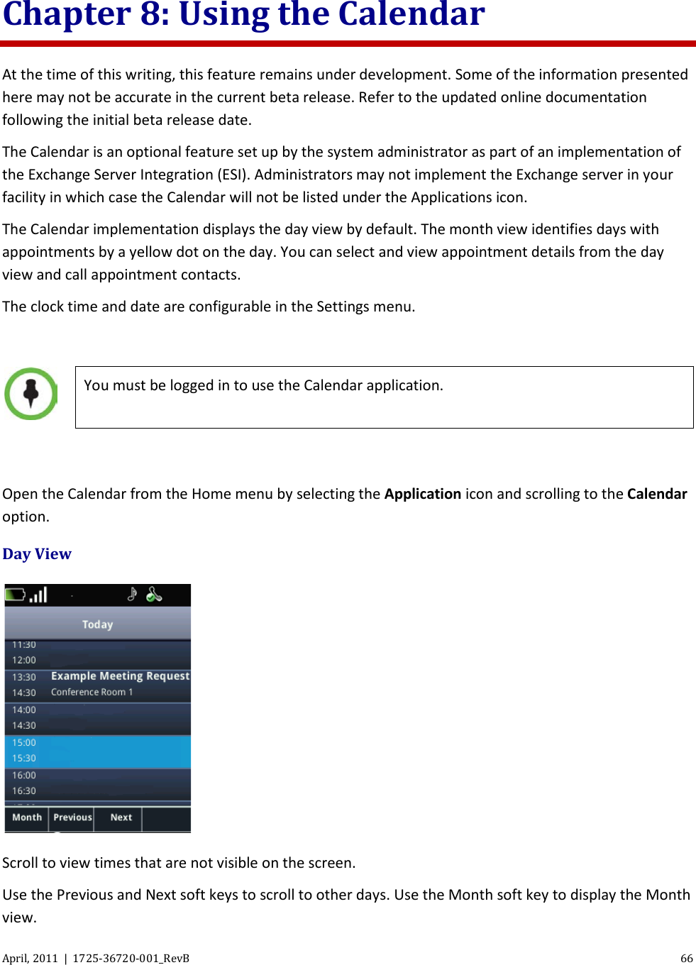  April, 2011  |  1725-36720-001_RevB 66  Chapter 8: Using the Calendar At the time of this writing, this feature remains under development. Some of the information presented here may not be accurate in the current beta release. Refer to the updated online documentation following the initial beta release date. The Calendar is an optional feature set up by the system administrator as part of an implementation of the Exchange Server Integration (ESI). Administrators may not implement the Exchange server in your facility in which case the Calendar will not be listed under the Applications icon. The Calendar implementation displays the day view by default. The month view identifies days with appointments by a yellow dot on the day. You can select and view appointment details from the day view and call appointment contacts. The clock time and date are configurable in the Settings menu.    You must be logged in to use the Calendar application.  Open the Calendar from the Home menu by selecting the Application icon and scrolling to the Calendar option. Day View  Scroll to view times that are not visible on the screen. Use the Previous and Next soft keys to scroll to other days. Use the Month soft key to display the Month view. 