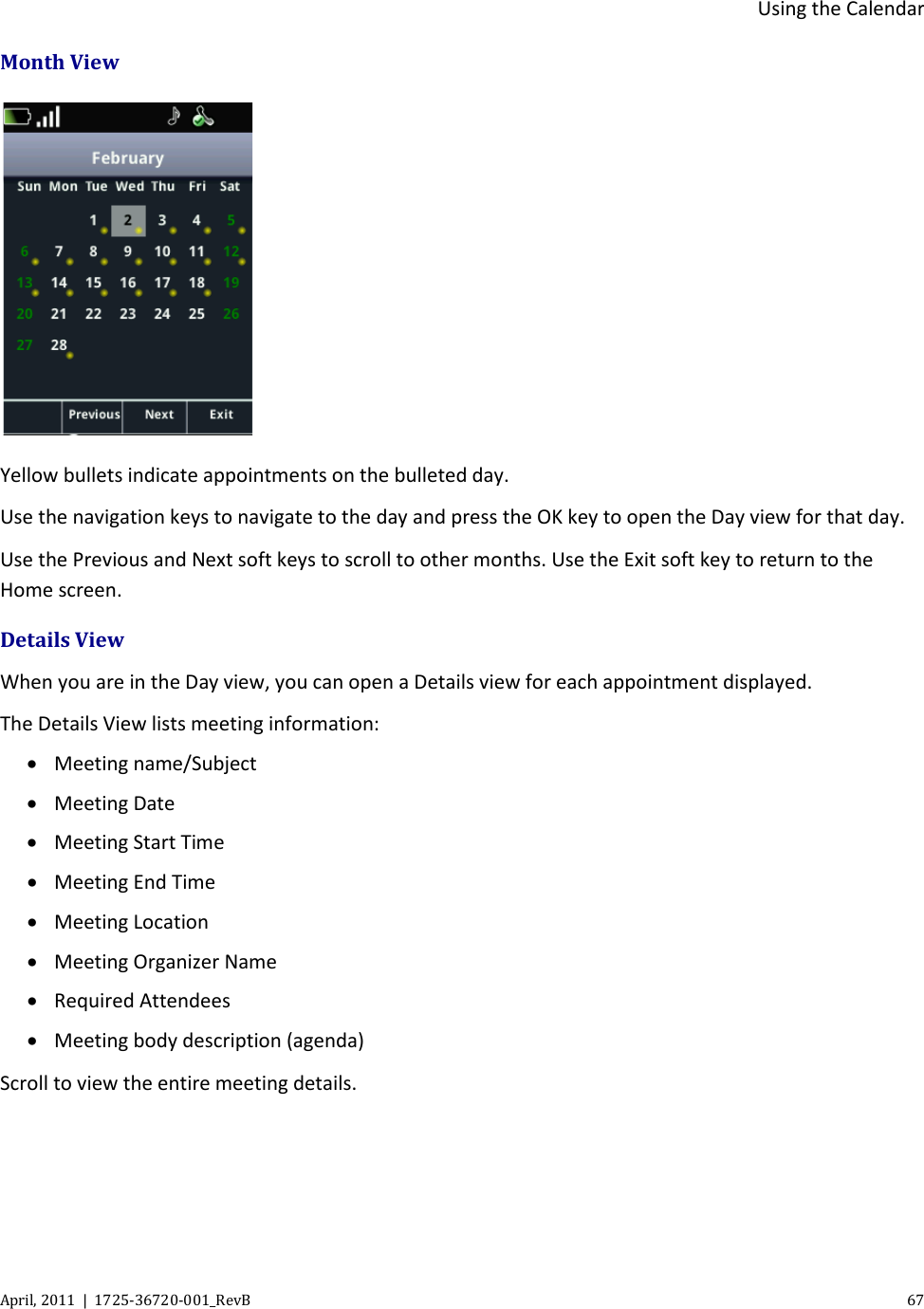  Using the Calendar April, 2011  |  1725-36720-001_RevB    67  Month View   Yellow bullets indicate appointments on the bulleted day. Use the navigation keys to navigate to the day and press the OK key to open the Day view for that day. Use the Previous and Next soft keys to scroll to other months. Use the Exit soft key to return to the Home screen. Details View When you are in the Day view, you can open a Details view for each appointment displayed. The Details View lists meeting information: • Meeting name/Subject • Meeting Date • Meeting Start Time • Meeting End Time • Meeting Location • Meeting Organizer Name • Required Attendees • Meeting body description (agenda) Scroll to view the entire meeting details. 