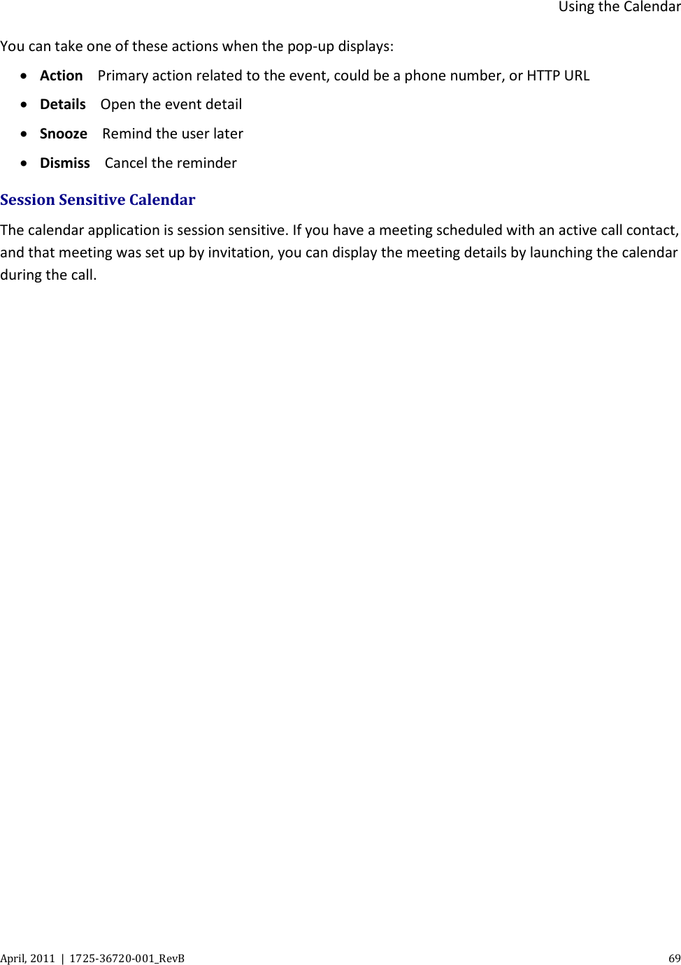  Using the Calendar April, 2011  |  1725-36720-001_RevB    69  You can take one of these actions when the pop-up displays: • Action Primary action related to the event, could be a phone number, or HTTP URL • Details Open the event detail • Snooze Remind the user later • Dismiss Cancel the reminder Session Sensitive Calendar  The calendar application is session sensitive. If you have a meeting scheduled with an active call contact, and that meeting was set up by invitation, you can display the meeting details by launching the calendar during the call.  