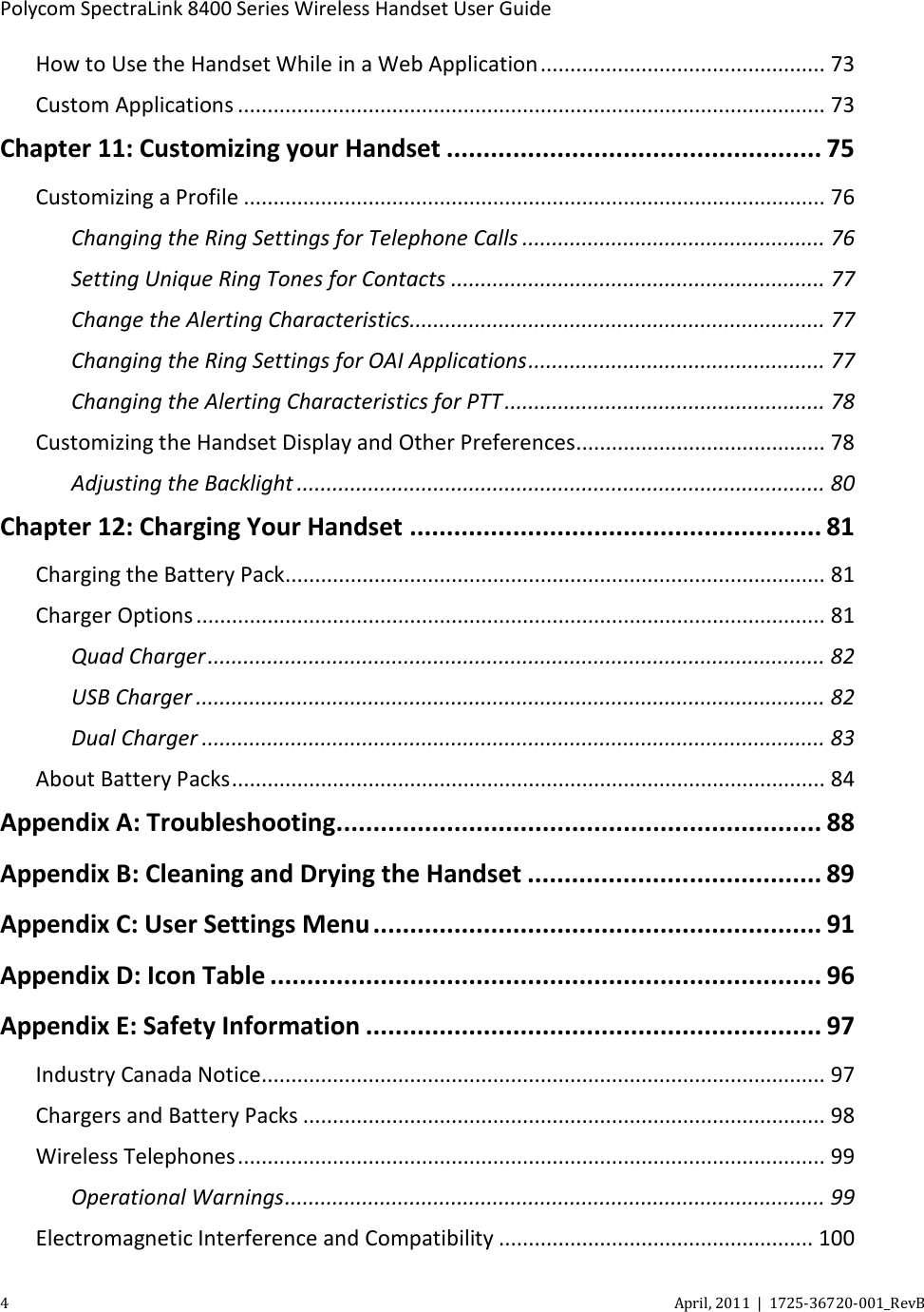  Polycom SpectraLink 8400 Series Wireless Handset User Guide 4  April, 2011  |  1725-36720-001_RevB  How to Use the Handset While in a Web Application ................................................ 73 Custom Applications ................................................................................................... 73 Chapter 11: Customizing your Handset ................................................... 75 Customizing a Profile .................................................................................................. 76 Changing the Ring Settings for Telephone Calls ................................................... 76 Setting Unique Ring Tones for Contacts ............................................................... 77 Change the Alerting Characteristics...................................................................... 77 Changing the Ring Settings for OAI Applications .................................................. 77 Changing the Alerting Characteristics for PTT ...................................................... 78 Customizing the Handset Display and Other Preferences .......................................... 78 Adjusting the Backlight ......................................................................................... 80 Chapter 12: Charging Your Handset ........................................................ 81 Charging the Battery Pack ........................................................................................... 81 Charger Options .......................................................................................................... 81 Quad Charger ........................................................................................................ 82 USB Charger .......................................................................................................... 82 Dual Charger ......................................................................................................... 83 About Battery Packs .................................................................................................... 84 Appendix A: Troubleshooting .................................................................. 88 Appendix B: Cleaning and Drying the Handset ........................................ 89 Appendix C: User Settings Menu ............................................................. 91 Appendix D: Icon Table ........................................................................... 96 Appendix E: Safety Information .............................................................. 97 Industry Canada Notice ............................................................................................... 97 Chargers and Battery Packs ........................................................................................ 98 Wireless Telephones ................................................................................................... 99 Operational Warnings ........................................................................................... 99 Electromagnetic Interference and Compatibility ..................................................... 100 