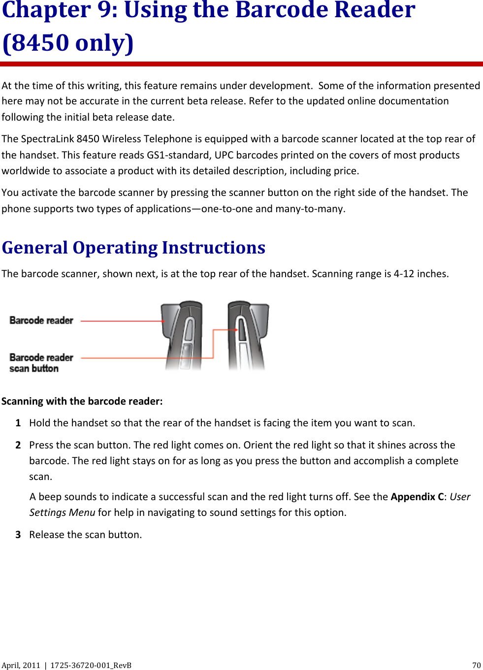  April, 2011  |  1725-36720-001_RevB 70  Chapter 9: Using the Barcode Reader (8450 only) At the time of this writing, this feature remains under development.  Some of the information presented here may not be accurate in the current beta release. Refer to the updated online documentation following the initial beta release date. The SpectraLink 8450 Wireless Telephone is equipped with a barcode scanner located at the top rear of the handset. This feature reads GS1-standard, UPC barcodes printed on the covers of most products worldwide to associate a product with its detailed description, including price. You activate the barcode scanner by pressing the scanner button on the right side of the handset. The phone supports two types of applications—one-to-one and many-to-many. General Operating Instructions The barcode scanner, shown next, is at the top rear of the handset. Scanning range is 4-12 inches.  Scanning with the barcode reader: 1 Hold the handset so that the rear of the handset is facing the item you want to scan. 2 Press the scan button. The red light comes on. Orient the red light so that it shines across the barcode. The red light stays on for as long as you press the button and accomplish a complete scan.  A beep sounds to indicate a successful scan and the red light turns off. See the Appendix C: User Settings Menu for help in navigating to sound settings for this option. 3 Release the scan button. 