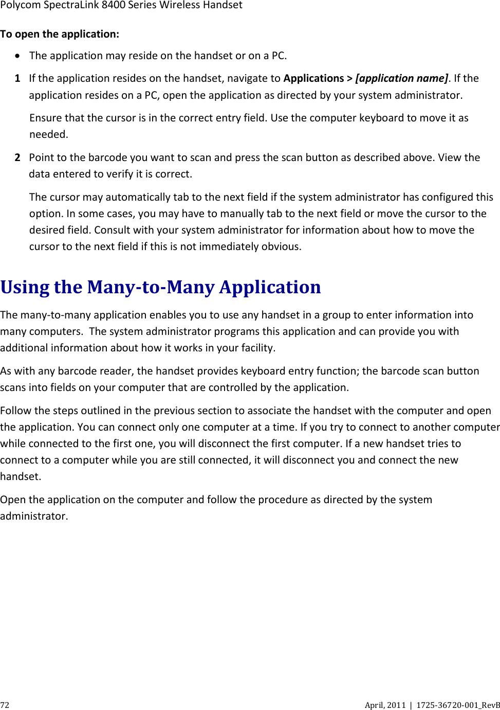 Polycom SpectraLink 8400 Series Wireless Handset 72 April, 2011  |  1725-36720-001_RevB  To open the application: • The application may reside on the handset or on a PC.  1 If the application resides on the handset, navigate to Applications &gt; [application name]. If the application resides on a PC, open the application as directed by your system administrator. Ensure that the cursor is in the correct entry field. Use the computer keyboard to move it as needed. 2 Point to the barcode you want to scan and press the scan button as described above. View the data entered to verify it is correct. The cursor may automatically tab to the next field if the system administrator has configured this option. In some cases, you may have to manually tab to the next field or move the cursor to the desired field. Consult with your system administrator for information about how to move the cursor to the next field if this is not immediately obvious. Using the Many-to-Many Application The many-to-many application enables you to use any handset in a group to enter information into many computers.  The system administrator programs this application and can provide you with additional information about how it works in your facility. As with any barcode reader, the handset provides keyboard entry function; the barcode scan button scans into fields on your computer that are controlled by the application. Follow the steps outlined in the previous section to associate the handset with the computer and open the application. You can connect only one computer at a time. If you try to connect to another computer while connected to the first one, you will disconnect the first computer. If a new handset tries to connect to a computer while you are still connected, it will disconnect you and connect the new handset. Open the application on the computer and follow the procedure as directed by the system administrator. 
