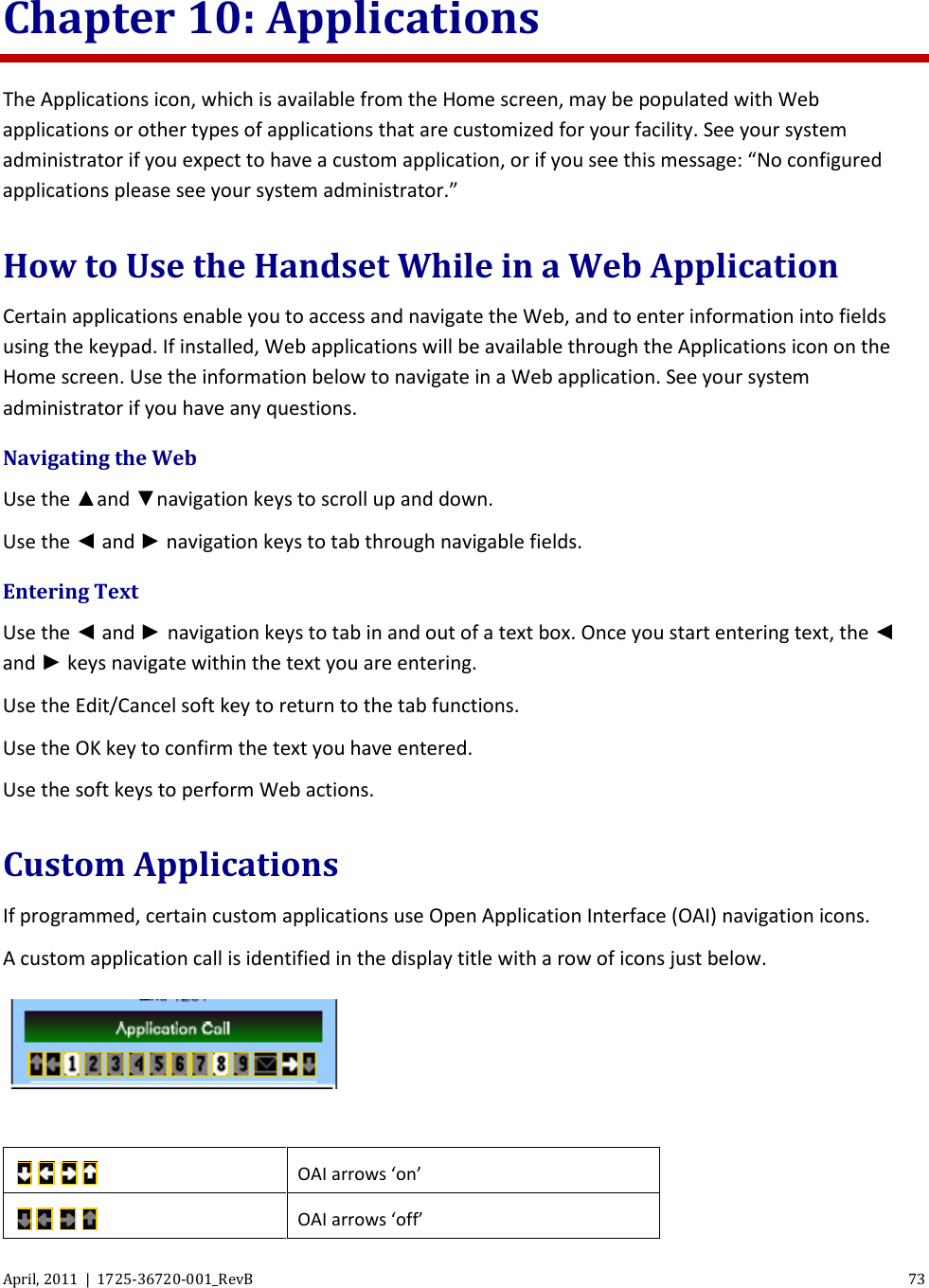  April, 2011  |  1725-36720-001_RevB 73  Chapter 10: Applications The Applications icon, which is available from the Home screen, may be populated with Web applications or other types of applications that are customized for your facility. See your system administrator if you expect to have a custom application, or if you see this message: “No configured applications please see your system administrator.” How to Use the Handset While in a Web Application Certain applications enable you to access and navigate the Web, and to enter information into fields using the keypad. If installed, Web applications will be available through the Applications icon on the Home screen. Use the information below to navigate in a Web application. See your system administrator if you have any questions. Navigating the Web  Use the ▲and ▼navigation keys to scroll up and down. Use the ◄ and ► navigation keys to tab through navigable fields. Entering Text  Use the ◄ and ► navigation keys to tab in and out of a text box. Once you start entering text, the ◄ and ► keys navigate within the text you are entering. Use the Edit/Cancel soft key to return to the tab functions. Use the OK key to confirm the text you have entered. Use the soft keys to perform Web actions. Custom Applications If programmed, certain custom applications use Open Application Interface (OAI) navigation icons. A custom application call is identified in the display title with a row of icons just below.    OAI arrows ‘on’  OAI arrows ‘off’ 