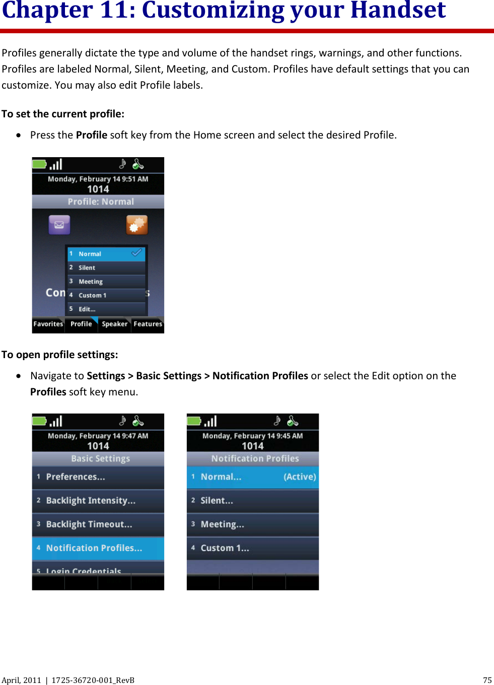  April, 2011  |  1725-36720-001_RevB 75  Chapter 11: Customizing your Handset Profiles generally dictate the type and volume of the handset rings, warnings, and other functions. Profiles are labeled Normal, Silent, Meeting, and Custom. Profiles have default settings that you can customize. You may also edit Profile labels. To set the current profile:  • Press the Profile soft key from the Home screen and select the desired Profile.  To open profile settings: • Navigate to Settings &gt; Basic Settings &gt; Notification Profiles or select the Edit option on the Profiles soft key menu.      