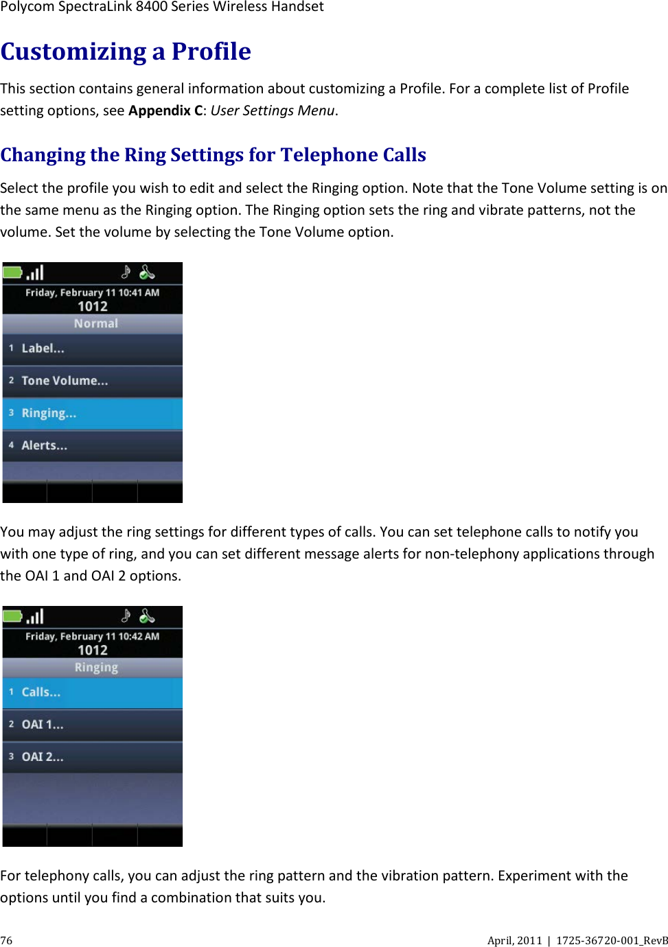  Polycom SpectraLink 8400 Series Wireless Handset 76 April, 2011  |  1725-36720-001_RevB  Customizing a Profile This section contains general information about customizing a Profile. For a complete list of Profile setting options, see Appendix C: User Settings Menu. Changing the Ring Settings for Telephone Calls Select the profile you wish to edit and select the Ringing option. Note that the Tone Volume setting is on the same menu as the Ringing option. The Ringing option sets the ring and vibrate patterns, not the volume. Set the volume by selecting the Tone Volume option.  You may adjust the ring settings for different types of calls. You can set telephone calls to notify you with one type of ring, and you can set different message alerts for non-telephony applications through the OAI 1 and OAI 2 options.   For telephony calls, you can adjust the ring pattern and the vibration pattern. Experiment with the options until you find a combination that suits you. 