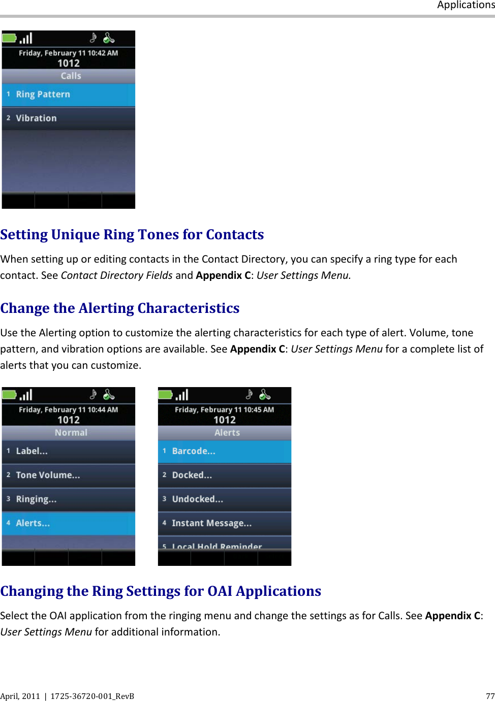  Applications April, 2011  |  1725-36720-001_RevB    77   Setting Unique Ring Tones for Contacts When setting up or editing contacts in the Contact Directory, you can specify a ring type for each contact. See Contact Directory Fields and Appendix C: User Settings Menu.  Change the Alerting Characteristics Use the Alerting option to customize the alerting characteristics for each type of alert. Volume, tone pattern, and vibration options are available. See Appendix C: User Settings Menu for a complete list of alerts that you can customize.      Changing the Ring Settings for OAI Applications Select the OAI application from the ringing menu and change the settings as for Calls. See Appendix C: User Settings Menu for additional information. 