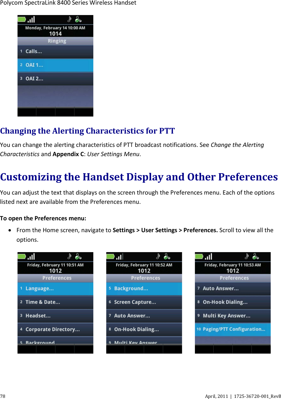  Polycom SpectraLink 8400 Series Wireless Handset 78 April, 2011  |  1725-36720-001_RevB   Changing the Alerting Characteristics for PTT You can change the alerting characteristics of PTT broadcast notifications. See Change the Alerting Characteristics and Appendix C: User Settings Menu. Customizing the Handset Display and Other Preferences You can adjust the text that displays on the screen through the Preferences menu. Each of the options listed next are available from the Preferences menu. To open the Preferences menu: • From the Home screen, navigate to Settings &gt; User Settings &gt; Preferences. Scroll to view all the options.          