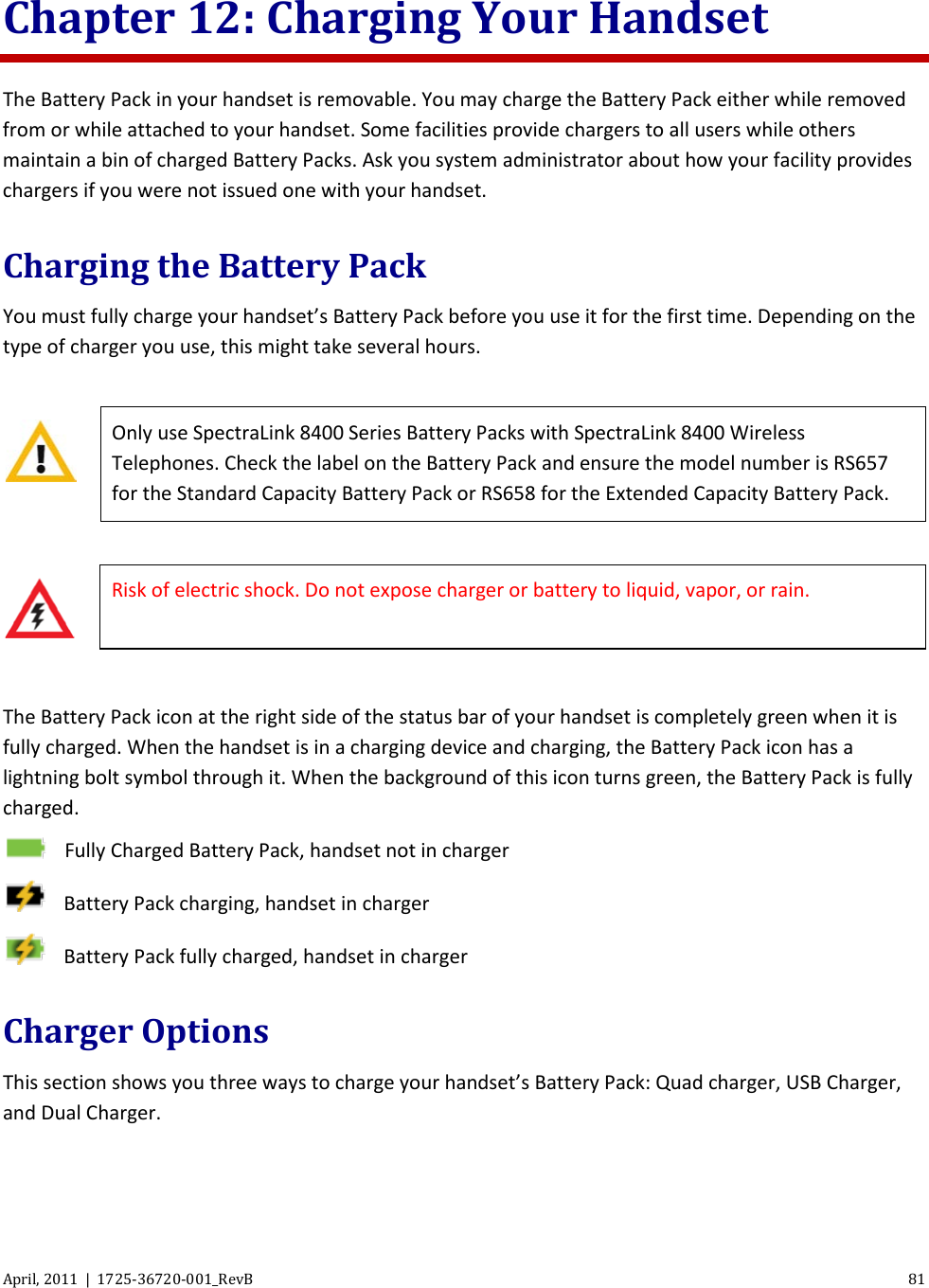  April, 2011  |  1725-36720-001_RevB 81  Chapter 12: Charging Your Handset The Battery Pack in your handset is removable. You may charge the Battery Pack either while removed from or while attached to your handset. Some facilities provide chargers to all users while others maintain a bin of charged Battery Packs. Ask you system administrator about how your facility provides chargers if you were not issued one with your handset. Charging the Battery Pack  You must fully charge your handset’s Battery Pack before you use it for the first time. Depending on the type of charger you use, this might take several hours.   Only use SpectraLink 8400 Series Battery Packs with SpectraLink 8400 Wireless Telephones. Check the label on the Battery Pack and ensure the model number is RS657 for the Standard Capacity Battery Pack or RS658 for the Extended Capacity Battery Pack.   Risk of electric shock. Do not expose charger or battery to liquid, vapor, or rain.  The Battery Pack icon at the right side of the status bar of your handset is completely green when it is fully charged. When the handset is in a charging device and charging, the Battery Pack icon has a lightning bolt symbol through it. When the background of this icon turns green, the Battery Pack is fully charged.  Fully Charged Battery Pack, handset not in charger  Battery Pack charging, handset in charger  Battery Pack fully charged, handset in charger Charger Options This section shows you three ways to charge your handset’s Battery Pack: Quad charger, USB Charger, and Dual Charger.  